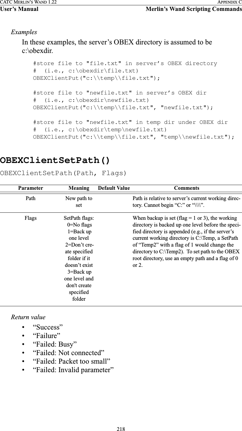 218CATC MERLIN’S WAND 1.22 APPENDIX CUser’s Manual Merlin’s Wand Scripting CommandsExamplesIn these examples, the server’s OBEX directory is assumed to be c:\obexdir.#store file to &quot;file.txt&quot; in server’s OBEX directory#  (i.e., c:\obexdir\file.txt)OBEXClientPut(&quot;c:\\temp\\file.txt&quot;);#store file to &quot;newfile.txt&quot; in server’s OBEX dir#  (i.e., c:\obexdir\newfile.txt)OBEXClientPut(&quot;c:\\temp\\file.txt&quot;, &quot;newfile.txt&quot;);#store file to &quot;newfile.txt&quot; in temp dir under OBEX dir#  (i.e., c:\obexdir\temp\newfile.txt)OBEXClientPut(&quot;c:\\temp\\file.txt&quot;, &quot;temp\\newfile.txt&quot;);OBEXClientSetPath()OBEXClientSetPath(Path, Flags)Return value• “Success”• “Failure”• “Failed: Busy”• “Failed: Not connected”• “Failed: Packet too small”• “Failed: Invalid parameter”Parameter Meaning Default Value CommentsPath New path to setPath is relative to server’s current working direc-tory. Cannot begin “C:” or “\\\\”.Flags SetPath flags: 0=No flags 1=Back up one level 2=Don’t cre-ate specified folder if it doesn’t exist 3=Back up one level and don&apos;t create specified folder When backup is set (flag = 1 or 3), the working directory is backed up one level before the speci-fied directory is appended (e.g., if the server’s current working directory is C:\Temp, a SetPath of “Temp2” with a flag of 1 would change the directory to C:\Temp2).  To set path to the OBEX root directory, use an empty path and a flag of 0 or 2.