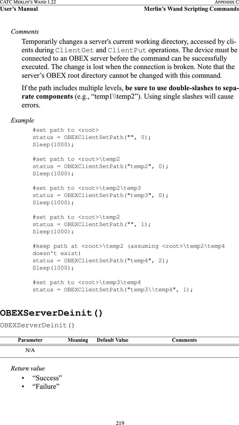  219CATC MERLIN’S WAND 1.22 APPENDIX CUser’s Manual Merlin’s Wand Scripting CommandsCommentsTemporarily changes a server&apos;s current working directory, accessed by cli-ents during ClientGet and ClientPut operations. The device must be connected to an OBEX server before the command can be successfully executed. The change is lost when the connection is broken. Note that the server’s OBEX root directory cannot be changed with this command. If the path includes multiple levels, be sure to use double-slashes to sepa-rate components (e.g., “temp1\\temp2”). Using single slashes will cause errors.Example#set path to &lt;root&gt;status = OBEXClientSetPath(&quot;&quot;, 0);Sleep(1000);#set path to &lt;root&gt;\temp2status = OBEXClientSetPath(&quot;temp2&quot;, 0);Sleep(1000);#set path to &lt;root&gt;\temp2\temp3status = OBEXClientSetPath(&quot;temp3&quot;, 0);Sleep(1000);#set path to &lt;root&gt;\temp2status = OBEXClientSetPath(&quot;&quot;, 1);Sleep(1000);#keep path at &lt;root&gt;\temp2 (assuming &lt;root&gt;\temp2\temp4 doesn&apos;t exist)status = OBEXClientSetPath(&quot;temp4&quot;, 2);Sleep(1000);#set path to &lt;root&gt;\temp3\temp4status = OBEXClientSetPath(&quot;temp3\\temp4&quot;, 1);OBEXServerDeinit()OBEXServerDeinit()Return value• “Success”• “Failure”Parameter Meaning Default Value CommentsN/A