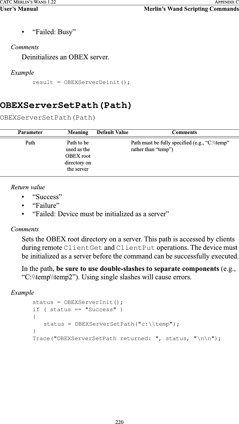 220CATC MERLIN’S WAND 1.22 APPENDIX CUser’s Manual Merlin’s Wand Scripting Commands• “Failed: Busy”CommentsDeinitializes an OBEX server.Exampleresult = OBEXServerDeinit();OBEXServerSetPath(Path)OBEXServerSetPath(Path)Return value• “Success”• “Failure”• “Failed: Device must be initialized as a server”CommentsSets the OBEX root directory on a server. This path is accessed by clients during remote ClientGet and ClientPut operations. The device must be initialized as a server before the command can be successfully executed.In the path, be sure to use double-slashes to separate components (e.g., “C:\\temp\\temp2”). Using single slashes will cause errors.Examplestatus = OBEXServerInit();if ( status == &quot;Success&quot; ){status = OBEXServerSetPath(&quot;c:\\temp&quot;);}Trace(&quot;OBEXServerSetPath returned: &quot;, status, &quot;\n\n&quot;);Parameter Meaning Default Value CommentsPath Path to be used as the OBEX root directory on the serverPath must be fully specified (e.g., “C:\\temp” rather than “temp”)