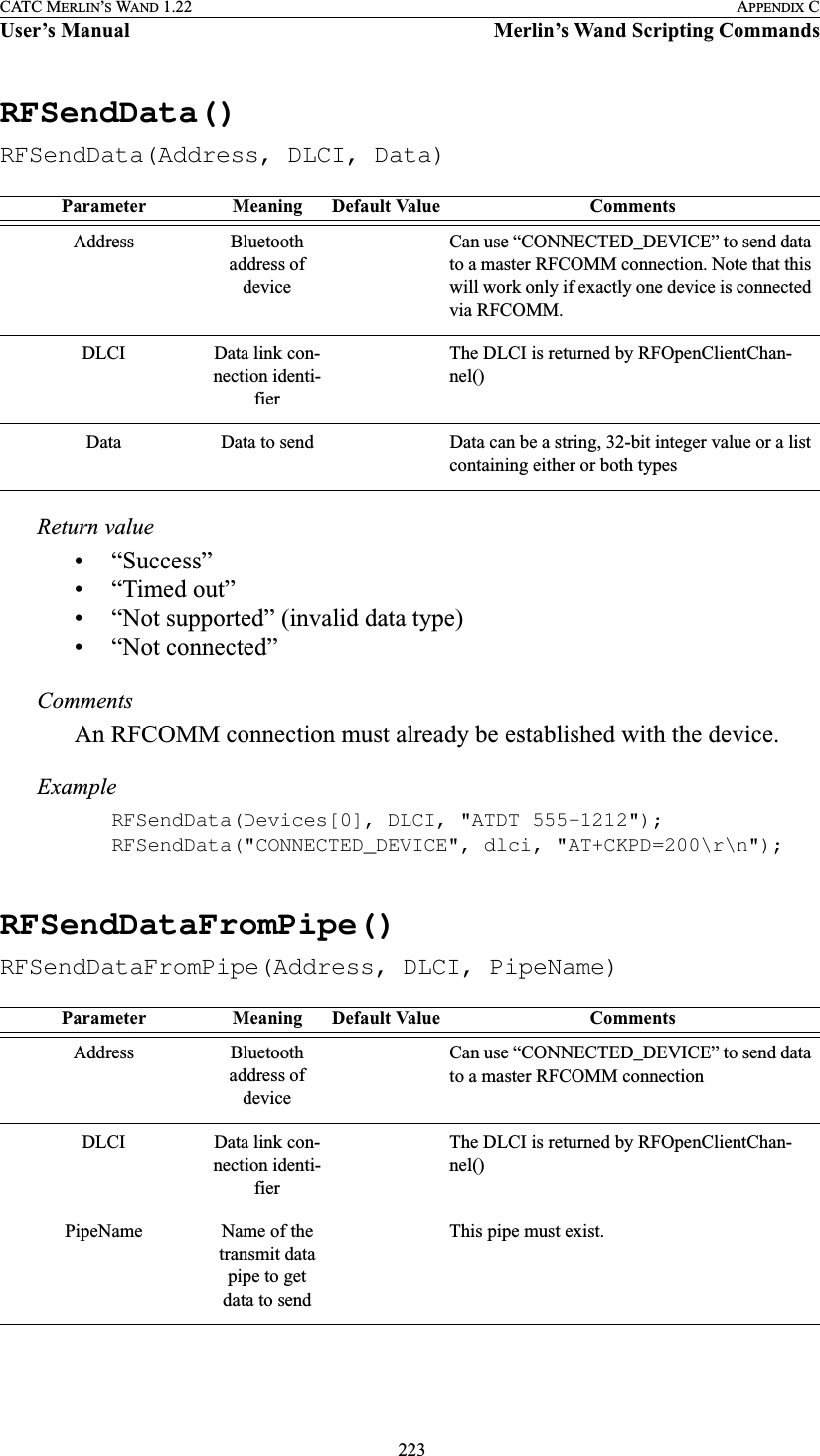  223CATC MERLIN’S WAND 1.22 APPENDIX CUser’s Manual Merlin’s Wand Scripting CommandsRFSendData()RFSendData(Address, DLCI, Data)Return value• “Success”• “Timed out”• “Not supported” (invalid data type)• “Not connected”CommentsAn RFCOMM connection must already be established with the device.ExampleRFSendData(Devices[0], DLCI, &quot;ATDT 555-1212&quot;);RFSendData(&quot;CONNECTED_DEVICE&quot;, dlci, &quot;AT+CKPD=200\r\n&quot;);RFSendDataFromPipe()RFSendDataFromPipe(Address, DLCI, PipeName)Parameter Meaning Default Value CommentsAddress Bluetooth address of device Can use “CONNECTED_DEVICE” to send data to a master RFCOMM connection. Note that this will work only if exactly one device is connected via RFCOMM.DLCI Data link con-nection identi-fierThe DLCI is returned by RFOpenClientChan-nel()Data Data to send Data can be a string, 32-bit integer value or a list containing either or both typesParameter Meaning Default Value CommentsAddress Bluetooth address of device Can use “CONNECTED_DEVICE” to send data to a master RFCOMM connectionDLCI Data link con-nection identi-fierThe DLCI is returned by RFOpenClientChan-nel()PipeName Name of the transmit data pipe to get data to sendThis pipe must exist.