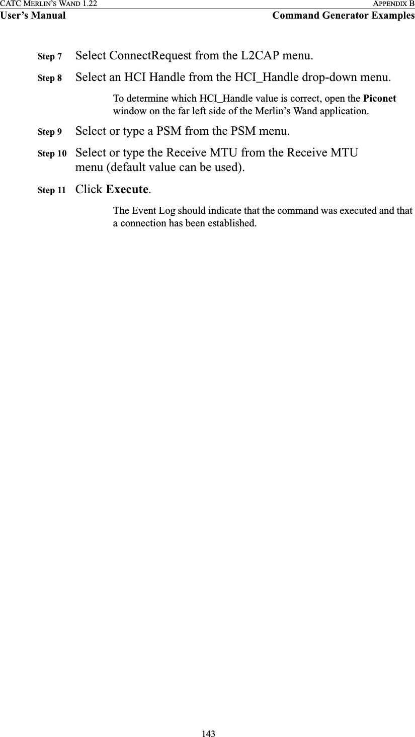  143CATC MERLIN’S WAND 1.22 APPENDIX BUser’s Manual Command Generator ExamplesStep 7 Select ConnectRequest from the L2CAP menu.Step 8 Select an HCI Handle from the HCI_Handle drop-down menu.To determine which HCI_Handle value is correct, open the Piconet window on the far left side of the Merlin’s Wand application.Step 9 Select or type a PSM from the PSM menu.Step 10 Select or type the Receive MTU from the Receive MTU menu (default value can be used).Step 11 Click Execute.The Event Log should indicate that the command was executed and that a connection has been established.