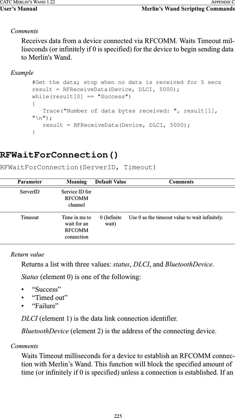  225CATC MERLIN’S WAND 1.22 APPENDIX CUser’s Manual Merlin’s Wand Scripting CommandsCommentsReceives data from a device connected via RFCOMM. Waits Timeout mil-liseconds (or infinitely if 0 is specified) for the device to begin sending data to Merlin&apos;s Wand.Example#Get the data; stop when no data is received for 5 secsresult = RFReceiveData(Device, DLCI, 5000);while(result[0] == &quot;Success&quot;){Trace(&quot;Number of data bytes received: &quot;, result[1], &quot;\n&quot;);result = RFReceiveData(Device, DLCI, 5000);}RFWaitForConnection()RFWaitForConnection(ServerID, Timeout)Return valueReturns a list with three values: status, DLCI, and BluetoothDevice.Status (element 0) is one of the following:• “Success”• “Timed out”• “Failure”DLCI (element 1) is the data link connection identifier.BluetoothDevice (element 2) is the address of the connecting device.CommentsWaits Timeout milliseconds for a device to establish an RFCOMM connec-tion with Merlin’s Wand. This function will block the specified amount of time (or infinitely if 0 is specified) unless a connection is established. If an Parameter Meaning Default Value CommentsServerID Service ID for RFCOMM channelTimeout Time in ms to wait for an RFCOMM connection0 (Infinite wait)Use 0 as the timeout value to wait infinitely.