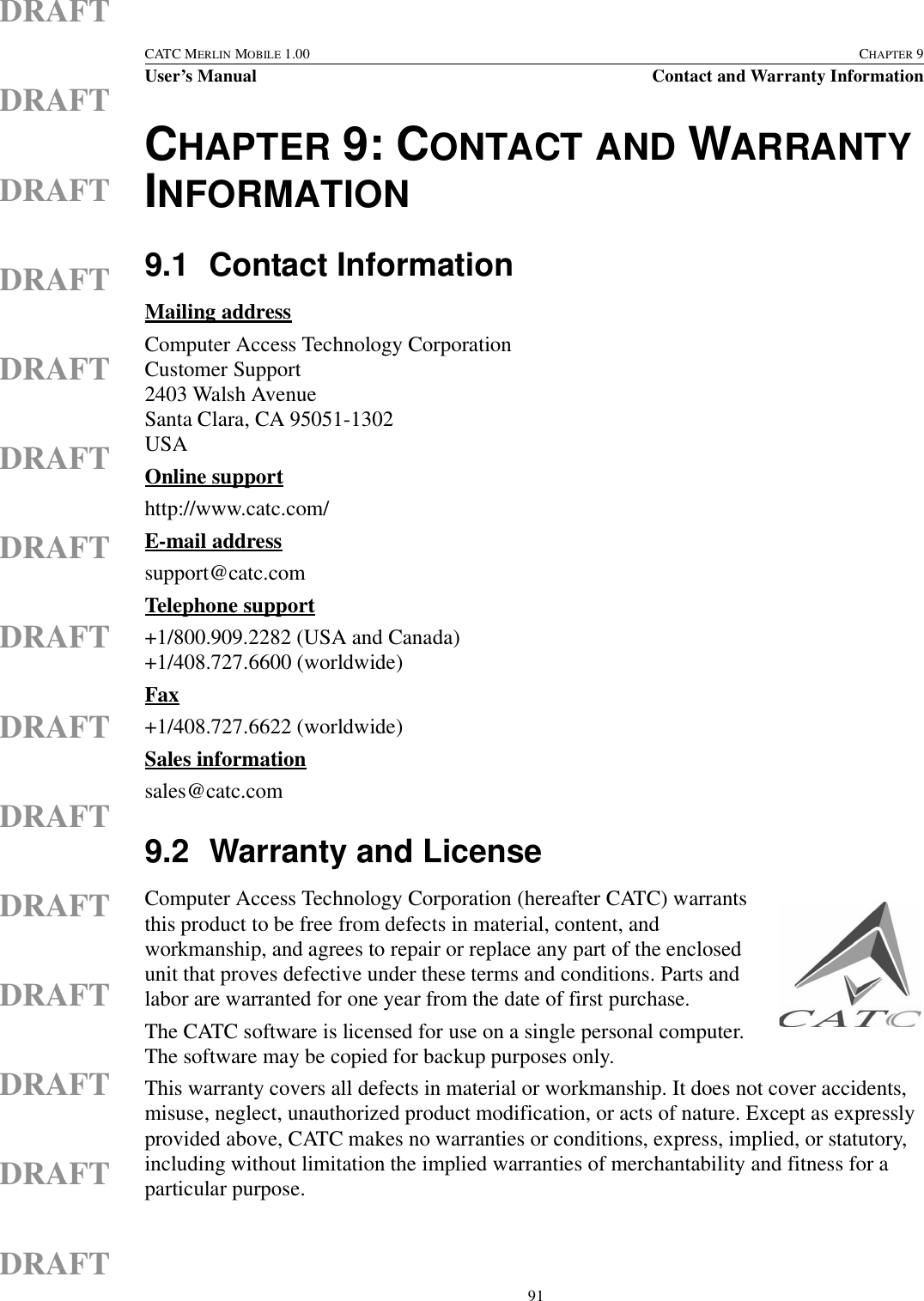  91CATC MERLIN MOBILE 1.00 CHAPTER 9User’s Manual Contact and Warranty InformationDRAFTDRAFTDRAFTDRAFTDRAFTDRAFTDRAFTDRAFTDRAFTDRAFTDRAFTDRAFTDRAFTDRAFTDRAFTCHAPTER 9: CONTACT AND WARRANTY INFORMATION9.1 Contact InformationMailing addressComputer Access Technology CorporationCustomer Support2403 Walsh AvenueSanta Clara, CA 95051-1302USAOnline supporthttp://www.catc.com/E-mail addresssupport@catc.comTelephone support+1/800.909.2282 (USA and Canada)+1/408.727.6600 (worldwide)Fax+1/408.727.6622 (worldwide)Sales informationsales@catc.com9.2 Warranty and LicenseComputer Access Technology Corporation (hereafter CATC) warrants this product to be free from defects in material, content, and workmanship, and agrees to repair or replace any part of the enclosed unit that proves defective under these terms and conditions. Parts and labor are warranted for one year from the date of first purchase.The CATC software is licensed for use on a single personal computer. The software may be copied for backup purposes only.This warranty covers all defects in material or workmanship. It does not cover accidents, misuse, neglect, unauthorized product modification, or acts of nature. Except as expressly provided above, CATC makes no warranties or conditions, express, implied, or statutory, including without limitation the implied warranties of merchantability and fitness for a particular purpose.