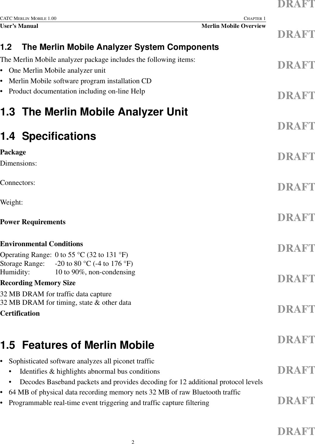 2CATC MERLIN MOBILE 1.00 CHAPTER 1User’s Manual Merlin Mobile OverviewDRAFTDRAFTDRAFTDRAFTDRAFTDRAFTDRAFTDRAFTDRAFTDRAFTDRAFTDRAFTDRAFTDRAFTDRAFT1.2 The Merlin Mobile Analyzer System ComponentsThe Merlin Mobile analyzer package includes the following items:• One Merlin Mobile analyzer unit• Merlin Mobile software program installation CD• Product documentation including on-line Help1.3 The Merlin Mobile Analyzer Unit1.4 SpecificationsPackageDimensions:Connectors:Weight:Power RequirementsEnvironmental ConditionsOperating Range: 0 to 55 °C (32 to 131 °F)Storage Range: -20 to 80 °C (-4 to 176 °F)Humidity: 10 to 90%, non-condensingRecording Memory Size32 MB DRAM for traffic data capture32 MB DRAM for timing, state &amp; other dataCertification1.5 Features of Merlin Mobile• Sophisticated software analyzes all piconet traffic• Identifies &amp; highlights abnormal bus conditions• Decodes Baseband packets and provides decoding for 12 additional protocol levels• 64 MB of physical data recording memory nets 32 MB of raw Bluetooth traffic• Programmable real-time event triggering and traffic capture filtering