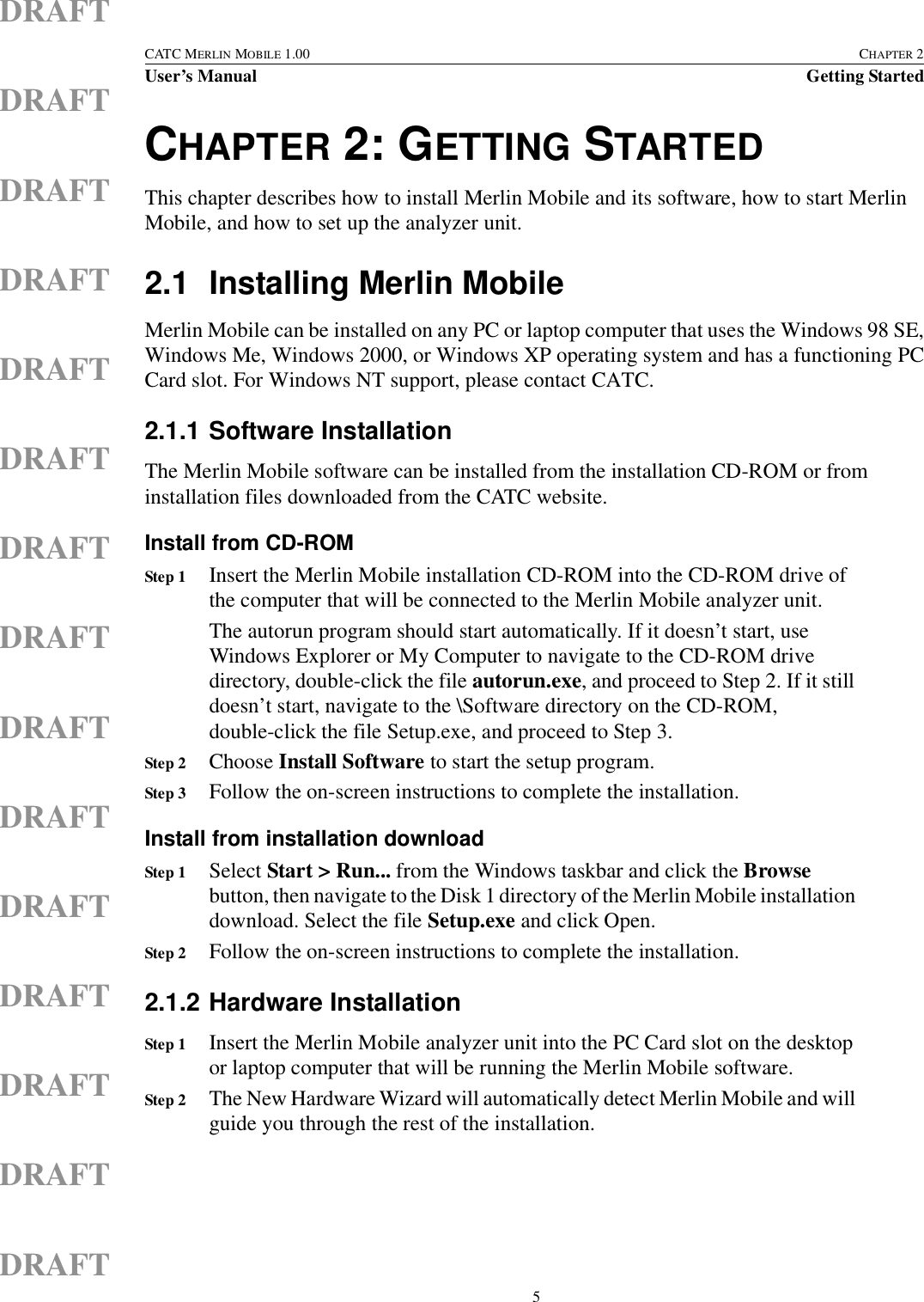  5CATC MERLIN MOBILE 1.00 CHAPTER 2User’s Manual Getting StartedDRAFTDRAFTDRAFTDRAFTDRAFTDRAFTDRAFTDRAFTDRAFTDRAFTDRAFTDRAFTDRAFTDRAFTDRAFTCHAPTER 2: GETTING STARTEDThis chapter describes how to install Merlin Mobile and its software, how to start Merlin Mobile, and how to set up the analyzer unit. 2.1 Installing Merlin MobileMerlin Mobile can be installed on any PC or laptop computer that uses the Windows 98 SE,Windows Me, Windows 2000, or Windows XP operating system and has a functioning PCCard slot. For Windows NT support, please contact CATC.2.1.1 Software InstallationThe Merlin Mobile software can be installed from the installation CD-ROM or from installation files downloaded from the CATC website.Install from CD-ROMStep 1 Insert the Merlin Mobile installation CD-ROM into the CD-ROM drive of the computer that will be connected to the Merlin Mobile analyzer unit.The autorun program should start automatically. If it doesn’t start, use Windows Explorer or My Computer to navigate to the CD-ROM drive directory, double-click the file autorun.exe, and proceed to Step 2. If it still doesn’t start, navigate to the \Software directory on the CD-ROM, double-click the file Setup.exe, and proceed to Step 3.Step 2 Choose Install Software to start the setup program.Step 3 Follow the on-screen instructions to complete the installation.Install from installation downloadStep 1 Select Start &gt; Run... from the Windows taskbar and click the Browse button, then navigate to the Disk 1 directory of the Merlin Mobile installation download. Select the file Setup.exe and click Open.Step 2 Follow the on-screen instructions to complete the installation.2.1.2 Hardware InstallationStep 1 Insert the Merlin Mobile analyzer unit into the PC Card slot on the desktop or laptop computer that will be running the Merlin Mobile software.Step 2 The New Hardware Wizard will automatically detect Merlin Mobile and will guide you through the rest of the installation.