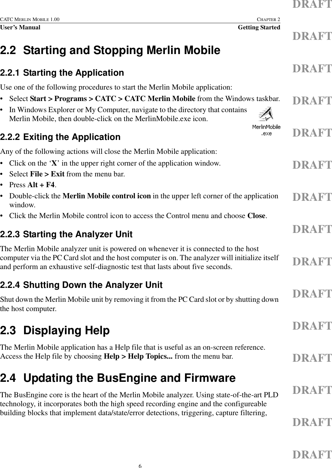 6CATC MERLIN MOBILE 1.00 CHAPTER 2User’s Manual Getting StartedDRAFTDRAFTDRAFTDRAFTDRAFTDRAFTDRAFTDRAFTDRAFTDRAFTDRAFTDRAFTDRAFTDRAFTDRAFT2.2 Starting and Stopping Merlin Mobile2.2.1 Starting the ApplicationUse one of the following procedures to start the Merlin Mobile application:• Select Start &gt; Programs &gt; CATC &gt; CATC Merlin Mobile from the Windows taskbar.• In Windows Explorer or My Computer, navigate to the directory that contains Merlin Mobile, then double-click on the MerlinMobile.exe icon.2.2.2 Exiting the ApplicationAny of the following actions will close the Merlin Mobile application:• Click on the ‘X’ in the upper right corner of the application window.• Select File &gt; Exit from the menu bar.•Press Alt + F4.• Double-click the Merlin Mobile control icon in the upper left corner of the application window.• Click the Merlin Mobile control icon to access the Control menu and choose Close.2.2.3 Starting the Analyzer UnitThe Merlin Mobile analyzer unit is powered on whenever it is connected to the host computer via the PC Card slot and the host computer is on. The analyzer will initialize itself and perform an exhaustive self-diagnostic test that lasts about five seconds.2.2.4 Shutting Down the Analyzer UnitShut down the Merlin Mobile unit by removing it from the PC Card slot or by shutting down the host computer.2.3 Displaying HelpThe Merlin Mobile application has a Help file that is useful as an on-screen reference. Access the Help file by choosing Help &gt; Help Topics... from the menu bar.2.4 Updating the BusEngine and FirmwareThe BusEngine core is the heart of the Merlin Mobile analyzer. Using state-of-the-art PLD technology, it incorporates both the high speed recording engine and the configureable building blocks that implement data/state/error detections, triggering, capture filtering, 