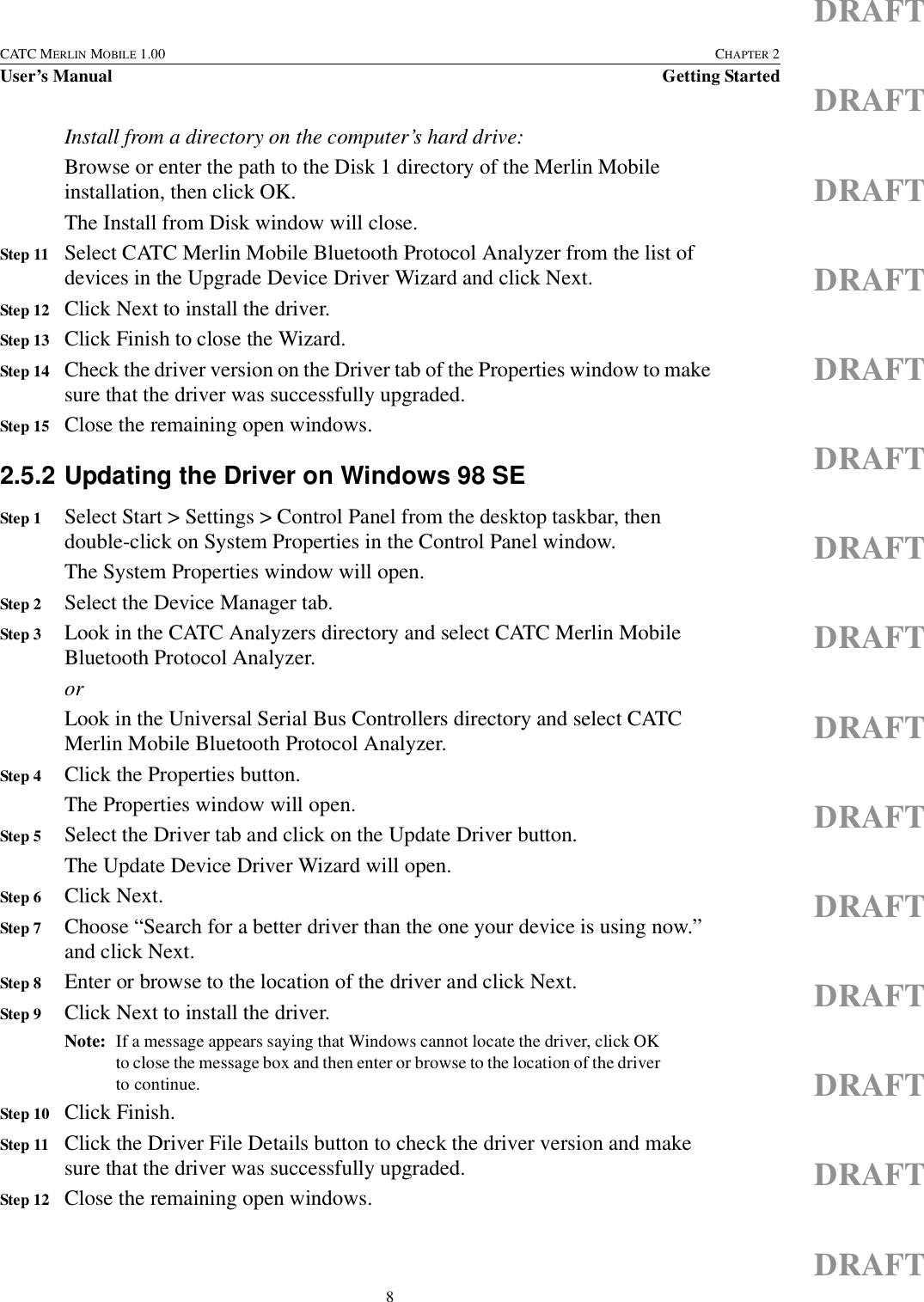 8CATC MERLIN MOBILE 1.00 CHAPTER 2User’s Manual Getting StartedDRAFTDRAFTDRAFTDRAFTDRAFTDRAFTDRAFTDRAFTDRAFTDRAFTDRAFTDRAFTDRAFTDRAFTDRAFTInstall from a directory on the computer’s hard drive:Browse or enter the path to the Disk 1 directory of the Merlin Mobile installation, then click OK.The Install from Disk window will close.Step 11 Select CATC Merlin Mobile Bluetooth Protocol Analyzer from the list of devices in the Upgrade Device Driver Wizard and click Next.Step 12 Click Next to install the driver.Step 13 Click Finish to close the Wizard.Step 14 Check the driver version on the Driver tab of the Properties window to make sure that the driver was successfully upgraded.Step 15 Close the remaining open windows.2.5.2 Updating the Driver on Windows 98 SEStep 1 Select Start &gt; Settings &gt; Control Panel from the desktop taskbar, then double-click on System Properties in the Control Panel window.The System Properties window will open.Step 2 Select the Device Manager tab.Step 3 Look in the CATC Analyzers directory and select CATC Merlin Mobile Bluetooth Protocol Analyzer.orLook in the Universal Serial Bus Controllers directory and select CATC Merlin Mobile Bluetooth Protocol Analyzer.Step 4 Click the Properties button.The Properties window will open.Step 5 Select the Driver tab and click on the Update Driver button.The Update Device Driver Wizard will open.Step 6 Click Next.Step 7 Choose “Search for a better driver than the one your device is using now.” and click Next.Step 8 Enter or browse to the location of the driver and click Next.Step 9 Click Next to install the driver.Note: If a message appears saying that Windows cannot locate the driver, click OK to close the message box and then enter or browse to the location of the driver to continue.Step 10 Click Finish.Step 11 Click the Driver File Details button to check the driver version and make sure that the driver was successfully upgraded.Step 12 Close the remaining open windows.