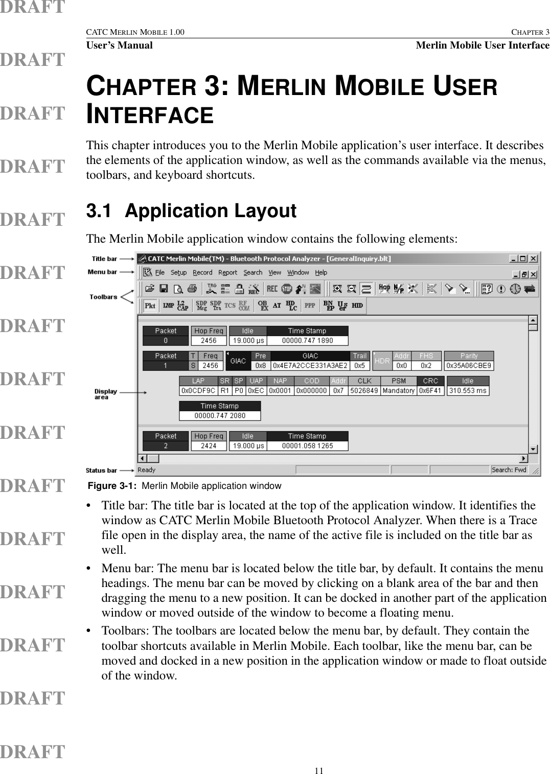  11CATC MERLIN MOBILE 1.00 CHAPTER 3User’s Manual Merlin Mobile User InterfaceDRAFTDRAFTDRAFTDRAFTDRAFTDRAFTDRAFTDRAFTDRAFTDRAFTDRAFTDRAFTDRAFTDRAFTDRAFTCHAPTER 3: MERLIN MOBILE USER INTERFACEThis chapter introduces you to the Merlin Mobile application’s user interface. It describes the elements of the application window, as well as the commands available via the menus, toolbars, and keyboard shortcuts.3.1 Application LayoutThe Merlin Mobile application window contains the following elements:• Title bar: The title bar is located at the top of the application window. It identifies the window as CATC Merlin Mobile Bluetooth Protocol Analyzer. When there is a Trace file open in the display area, the name of the active file is included on the title bar as well.• Menu bar: The menu bar is located below the title bar, by default. It contains the menu headings. The menu bar can be moved by clicking on a blank area of the bar and then dragging the menu to a new position. It can be docked in another part of the application window or moved outside of the window to become a floating menu.• Toolbars: The toolbars are located below the menu bar, by default. They contain the toolbar shortcuts available in Merlin Mobile. Each toolbar, like the menu bar, can be moved and docked in a new position in the application window or made to float outside of the window.Figure 3-1:  Merlin Mobile application window