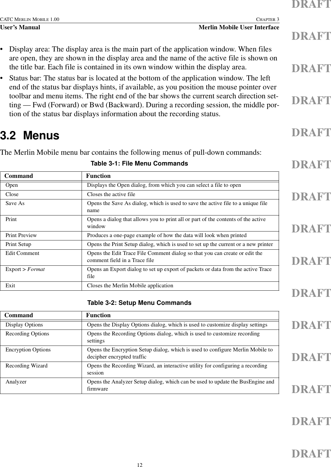 12CATC MERLIN MOBILE 1.00 CHAPTER 3User’s Manual Merlin Mobile User InterfaceDRAFTDRAFTDRAFTDRAFTDRAFTDRAFTDRAFTDRAFTDRAFTDRAFTDRAFTDRAFTDRAFTDRAFTDRAFT• Display area: The display area is the main part of the application window. When files are open, they are shown in the display area and the name of the active file is shown on the title bar. Each file is contained in its own window within the display area.• Status bar: The status bar is located at the bottom of the application window. The left end of the status bar displays hints, if available, as you position the mouse pointer over toolbar and menu items. The right end of the bar shows the current search direction set-ting — Fwd (Forward) or Bwd (Backward). During a recording session, the middle por-tion of the status bar displays information about the recording status.3.2 MenusThe Merlin Mobile menu bar contains the following menus of pull-down commands:       Table 3-1: File Menu CommandsCommand FunctionOpen Displays the Open dialog, from which you can select a file to openClose Closes the active fileSave As Opens the Save As dialog, which is used to save the active file to a unique file namePrint Opens a dialog that allows you to print all or part of the contents of the active windowPrint Preview Produces a one-page example of how the data will look when printedPrint Setup Opens the Print Setup dialog, which is used to set up the current or a new printerEdit Comment Opens the Edit Trace File Comment dialog so that you can create or edit the comment field in a Trace file Export &gt; Format Opens an Export dialog to set up export of packets or data from the active Trace fileExit Closes the Merlin Mobile applicationTable 3-2: Setup Menu CommandsCommand FunctionDisplay Options Opens the Display Options dialog, which is used to customize display settingsRecording Options Opens the Recording Options dialog, which is used to customize recording settingsEncryption Options Opens the Encryption Setup dialog, which is used to configure Merlin Mobile to decipher encrypted traffic Recording Wizard Opens the Recording Wizard, an interactive utility for configuring a recording sessionAnalyzer Opens the Analyzer Setup dialog, which can be used to update the BusEngine and firmware 