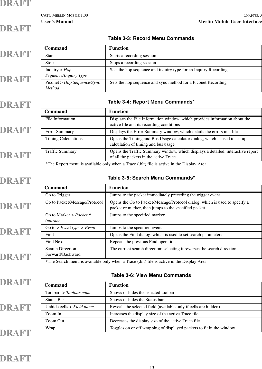  13CATC MERLIN MOBILE 1.00 CHAPTER 3User’s Manual Merlin Mobile User InterfaceDRAFTDRAFTDRAFTDRAFTDRAFTDRAFTDRAFTDRAFTDRAFTDRAFTDRAFTDRAFTDRAFTDRAFTDRAFTTable 3-3: Record Menu CommandsCommand FunctionStart Starts a recording sessionStop Stops a recording sessionInquiry &gt; Hop Sequence/Inquiry TypeSets the hop sequence and inquiry type for an Inquiry Recording Piconet &gt; Hop Sequence/Sync MethodSets the hop sequence and sync method for a Piconet RecordingTable 3-4: Report Menu Commands*Command FunctionFile Information Displays the File Information window, which provides information about the active file and its recording conditionsError Summary Displays the Error Summary window, which details the errors in a fileTiming Calculations Opens the Timing and Bus Usage calculator dialog, which is used to set up calculation of timing and bus usageTraffic Summary Opens the Traffic Summary window, which displays a detailed, interactive report of all the packets in the active Trace*The Report menu is available only when a Trace (.blt) file is active in the Display Area.Table 3-5: Search Menu Commands*Command FunctionGo to Trigger Jumps to the packet immediately preceding the trigger eventGo to Packet/Message/Protocol Opens the Go to Packet/Message/Protocol dialog, which is used to specify a packet or marker, then jumps to the specified packetGo to Marker &gt; Packet # (marker)Jumps to the specified markerGo to &gt; Event type &gt; Event Jumps to the specified eventFind Opens the Find dialog, which is used to set search parametersFind Next Repeats the previous Find operationSearch Direction Forward/BackwardThe current search direction; selecting it reverses the search direction*The Search menu is available only when a Trace (.blt) file is active in the Display Area.Table 3-6: View Menu CommandsCommand FunctionToolbars &gt; Toolbar name Shows or hides the selected toolbarStatus Bar Shows or hides the Status bar Unhide cells &gt; Field name Reveals the selected field (available only if cells are hidden)Zoom In Increases the display size of the active Trace fileZoom Out Decreases the display size of the active Trace fileWrap Toggles on or off wrapping of displayed packets to fit in the window