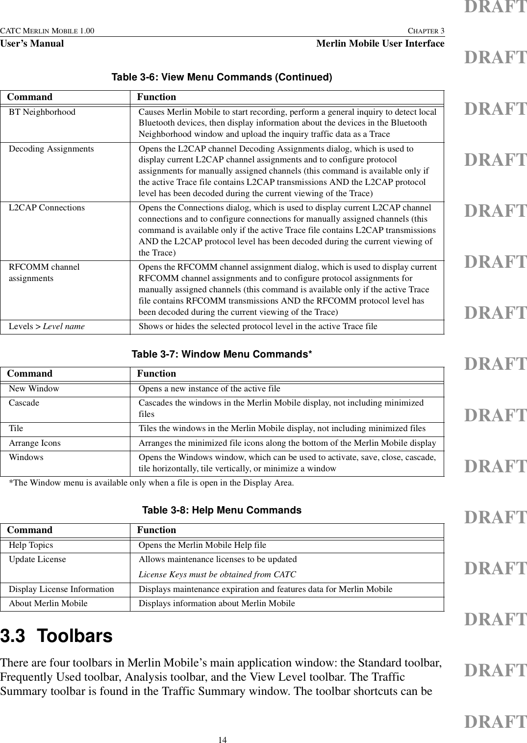 14CATC MERLIN MOBILE 1.00 CHAPTER 3User’s Manual Merlin Mobile User InterfaceDRAFTDRAFTDRAFTDRAFTDRAFTDRAFTDRAFTDRAFTDRAFTDRAFTDRAFTDRAFTDRAFTDRAFTDRAFT3.3 ToolbarsThere are four toolbars in Merlin Mobile’s main application window: the Standard toolbar, Frequently Used toolbar, Analysis toolbar, and the View Level toolbar. The Traffic Summary toolbar is found in the Traffic Summary window. The toolbar shortcuts can be BT Neighborhood Causes Merlin Mobile to start recording, perform a general inquiry to detect local Bluetooth devices, then display information about the devices in the Bluetooth Neighborhood window and upload the inquiry traffic data as a TraceDecoding Assignments Opens the L2CAP channel Decoding Assignments dialog, which is used to display current L2CAP channel assignments and to configure protocol assignments for manually assigned channels (this command is available only if the active Trace file contains L2CAP transmissions AND the L2CAP protocol level has been decoded during the current viewing of the Trace)L2CAP Connections Opens the Connections dialog, which is used to display current L2CAP channel connections and to configure connections for manually assigned channels (this command is available only if the active Trace file contains L2CAP transmissions AND the L2CAP protocol level has been decoded during the current viewing of the Trace)RFCOMM channel assignmentsOpens the RFCOMM channel assignment dialog, which is used to display current RFCOMM channel assignments and to configure protocol assignments for manually assigned channels (this command is available only if the active Trace file contains RFCOMM transmissions AND the RFCOMM protocol level has been decoded during the current viewing of the Trace)Levels &gt; Level name Shows or hides the selected protocol level in the active Trace fileTable 3-7: Window Menu Commands*Command FunctionNew Window Opens a new instance of the active fileCascade Cascades the windows in the Merlin Mobile display, not including minimized filesTile Tiles the windows in the Merlin Mobile display, not including minimized filesArrange Icons Arranges the minimized file icons along the bottom of the Merlin Mobile displayWindows Opens the Windows window, which can be used to activate, save, close, cascade, tile horizontally, tile vertically, or minimize a window*The Window menu is available only when a file is open in the Display Area.Table 3-8: Help Menu CommandsCommand FunctionHelp Topics Opens the Merlin Mobile Help fileUpdate License Allows maintenance licenses to be updatedLicense Keys must be obtained from CATCDisplay License Information Displays maintenance expiration and features data for Merlin MobileAbout Merlin Mobile Displays information about Merlin MobileTable 3-6: View Menu Commands (Continued)Command Function