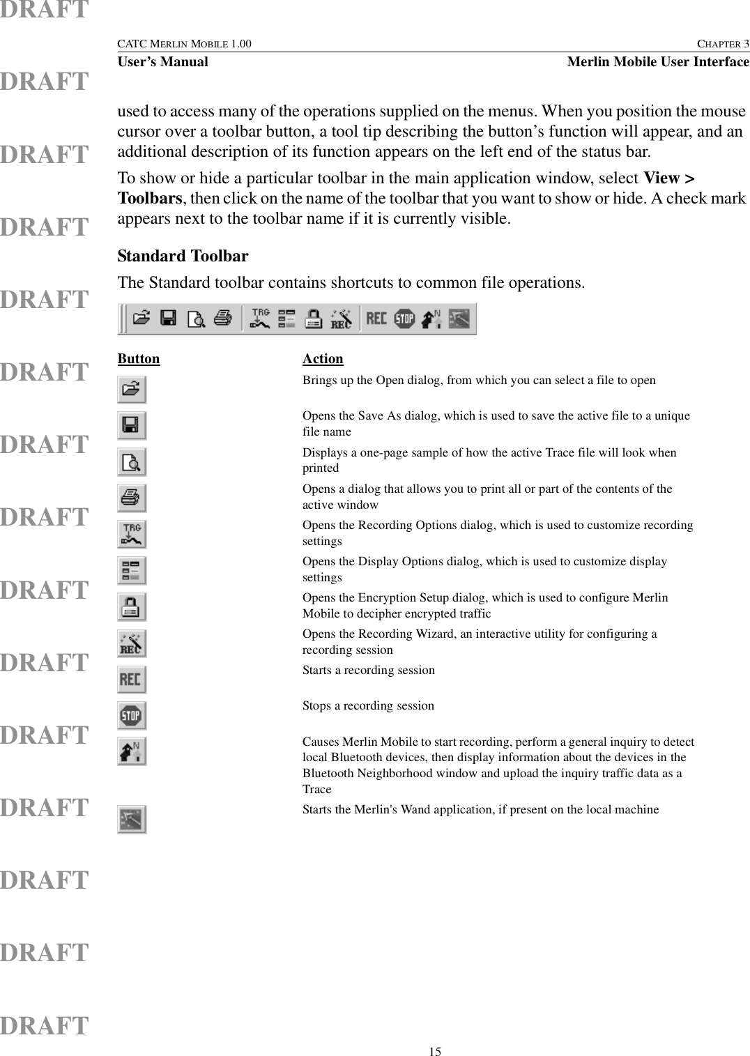  15CATC MERLIN MOBILE 1.00 CHAPTER 3User’s Manual Merlin Mobile User InterfaceDRAFTDRAFTDRAFTDRAFTDRAFTDRAFTDRAFTDRAFTDRAFTDRAFTDRAFTDRAFTDRAFTDRAFTDRAFTused to access many of the operations supplied on the menus. When you position the mouse cursor over a toolbar button, a tool tip describing the button’s function will appear, and an additional description of its function appears on the left end of the status bar.To show or hide a particular toolbar in the main application window, select View &gt; Toolbars, then click on the name of the toolbar that you want to show or hide. A check mark appears next to the toolbar name if it is currently visible.Standard ToolbarThe Standard toolbar contains shortcuts to common file operations.Button ActionBrings up the Open dialog, from which you can select a file to openOpens the Save As dialog, which is used to save the active file to a unique file nameDisplays a one-page sample of how the active Trace file will look when printedOpens a dialog that allows you to print all or part of the contents of the active windowOpens the Recording Options dialog, which is used to customize recording settingsOpens the Display Options dialog, which is used to customize display settingsOpens the Encryption Setup dialog, which is used to configure Merlin Mobile to decipher encrypted traffic Opens the Recording Wizard, an interactive utility for configuring a recording sessionStarts a recording sessionStops a recording sessionCauses Merlin Mobile to start recording, perform a general inquiry to detect local Bluetooth devices, then display information about the devices in the Bluetooth Neighborhood window and upload the inquiry traffic data as a TraceStarts the Merlin&apos;s Wand application, if present on the local machine