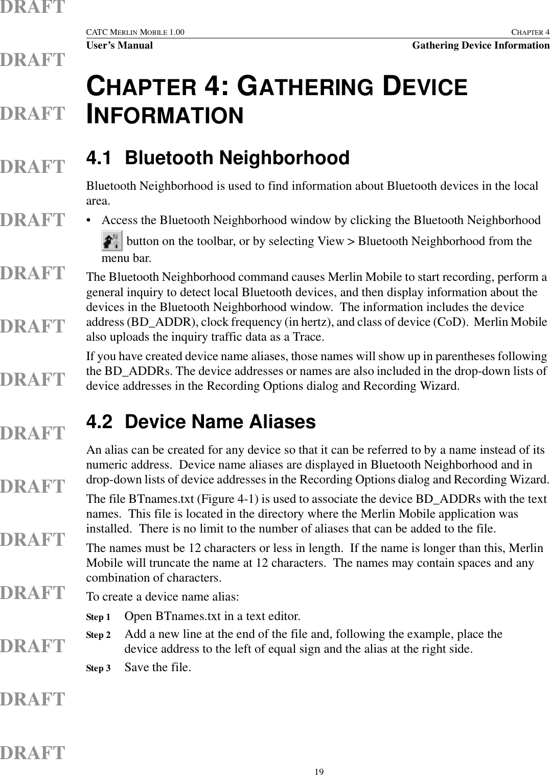  19CATC MERLIN MOBILE 1.00 CHAPTER 4User’s Manual Gathering Device InformationDRAFTDRAFTDRAFTDRAFTDRAFTDRAFTDRAFTDRAFTDRAFTDRAFTDRAFTDRAFTDRAFTDRAFTDRAFTCHAPTER 4: GATHERING DEVICE INFORMATION4.1 Bluetooth NeighborhoodBluetooth Neighborhood is used to find information about Bluetooth devices in the local area.• Access the Bluetooth Neighborhood window by clicking the Bluetooth Neighborhood  button on the toolbar, or by selecting View &gt; Bluetooth Neighborhood from the menu bar.The Bluetooth Neighborhood command causes Merlin Mobile to start recording, perform a general inquiry to detect local Bluetooth devices, and then display information about the devices in the Bluetooth Neighborhood window.  The information includes the device address (BD_ADDR), clock frequency (in hertz), and class of device (CoD).  Merlin Mobile also uploads the inquiry traffic data as a Trace.If you have created device name aliases, those names will show up in parentheses following the BD_ADDRs. The device addresses or names are also included in the drop-down lists of device addresses in the Recording Options dialog and Recording Wizard.4.2 Device Name AliasesAn alias can be created for any device so that it can be referred to by a name instead of its numeric address.  Device name aliases are displayed in Bluetooth Neighborhood and in drop-down lists of device addresses in the Recording Options dialog and Recording Wizard.The file BTnames.txt (Figure 4-1) is used to associate the device BD_ADDRs with the text names.  This file is located in the directory where the Merlin Mobile application was installed.  There is no limit to the number of aliases that can be added to the file.The names must be 12 characters or less in length.  If the name is longer than this, Merlin Mobile will truncate the name at 12 characters.  The names may contain spaces and any combination of characters.To create a device name alias:Step 1 Open BTnames.txt in a text editor.Step 2 Add a new line at the end of the file and, following the example, place the device address to the left of equal sign and the alias at the right side.Step 3 Save the file.