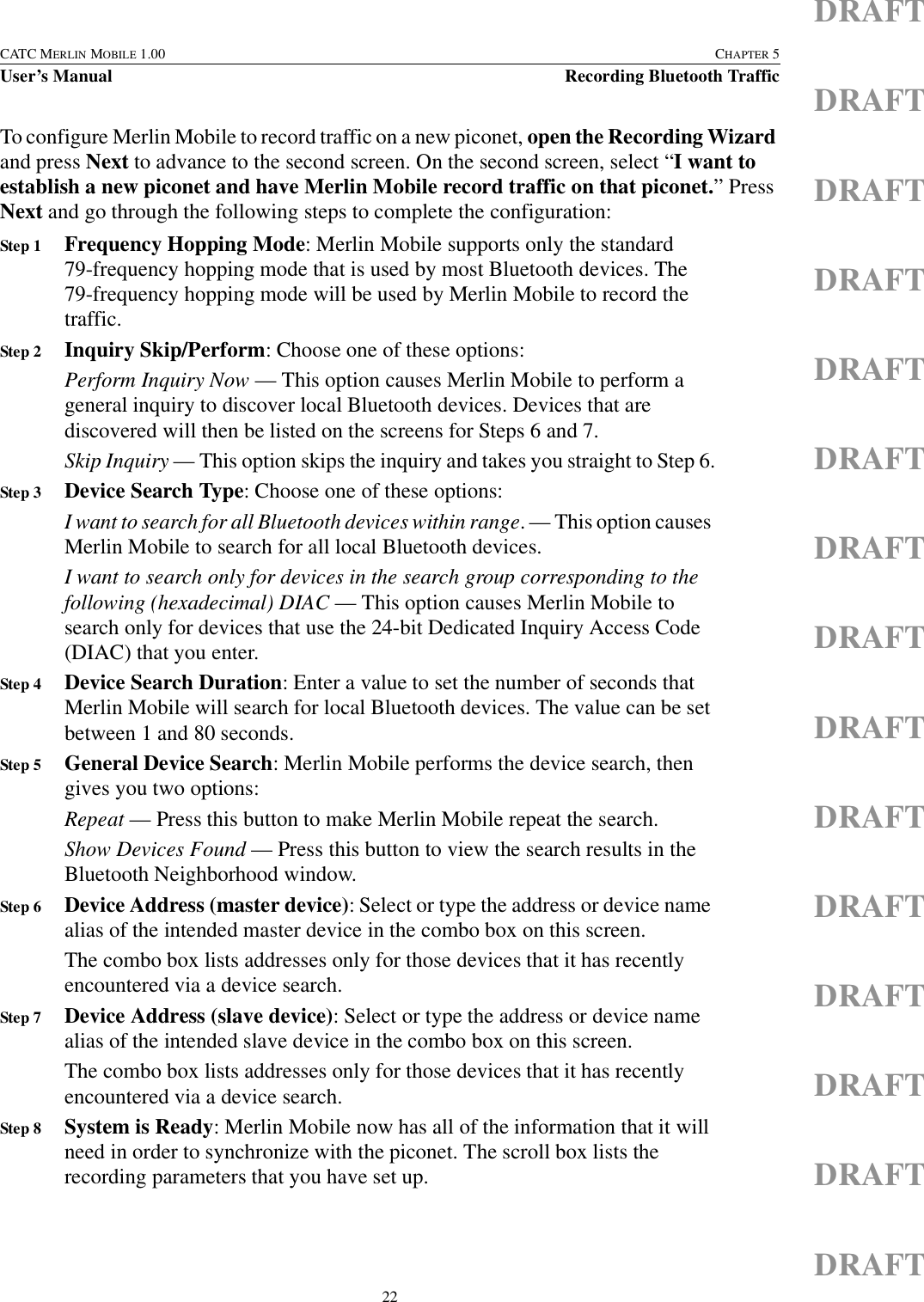 22CATC MERLIN MOBILE 1.00 CHAPTER 5User’s Manual Recording Bluetooth TrafficDRAFTDRAFTDRAFTDRAFTDRAFTDRAFTDRAFTDRAFTDRAFTDRAFTDRAFTDRAFTDRAFTDRAFTDRAFTTo configure Merlin Mobile to record traffic on a new piconet, open the Recording Wizard and press Next to advance to the second screen. On the second screen, select “I want to establish a new piconet and have Merlin Mobile record traffic on that piconet.” Press Next and go through the following steps to complete the configuration:Step 1 Frequency Hopping Mode: Merlin Mobile supports only the standard 79-frequency hopping mode that is used by most Bluetooth devices. The 79-frequency hopping mode will be used by Merlin Mobile to record the traffic.Step 2 Inquiry Skip/Perform: Choose one of these options:Perform Inquiry Now — This option causes Merlin Mobile to perform a general inquiry to discover local Bluetooth devices. Devices that are discovered will then be listed on the screens for Steps 6 and 7.Skip Inquiry — This option skips the inquiry and takes you straight to Step 6.Step 3 Device Search Type: Choose one of these options:I want to search for all Bluetooth devices within range. — This option causes Merlin Mobile to search for all local Bluetooth devices.I want to search only for devices in the search group corresponding to the following (hexadecimal) DIAC — This option causes Merlin Mobile to search only for devices that use the 24-bit Dedicated Inquiry Access Code (DIAC) that you enter.Step 4 Device Search Duration: Enter a value to set the number of seconds that Merlin Mobile will search for local Bluetooth devices. The value can be set between 1 and 80 seconds.Step 5 General Device Search: Merlin Mobile performs the device search, then gives you two options:Repeat — Press this button to make Merlin Mobile repeat the search.Show Devices Found — Press this button to view the search results in the Bluetooth Neighborhood window.Step 6 Device Address (master device): Select or type the address or device name alias of the intended master device in the combo box on this screen.The combo box lists addresses only for those devices that it has recently encountered via a device search.Step 7 Device Address (slave device): Select or type the address or device name alias of the intended slave device in the combo box on this screen.The combo box lists addresses only for those devices that it has recently encountered via a device search.Step 8 System is Ready: Merlin Mobile now has all of the information that it will need in order to synchronize with the piconet. The scroll box lists the recording parameters that you have set up.