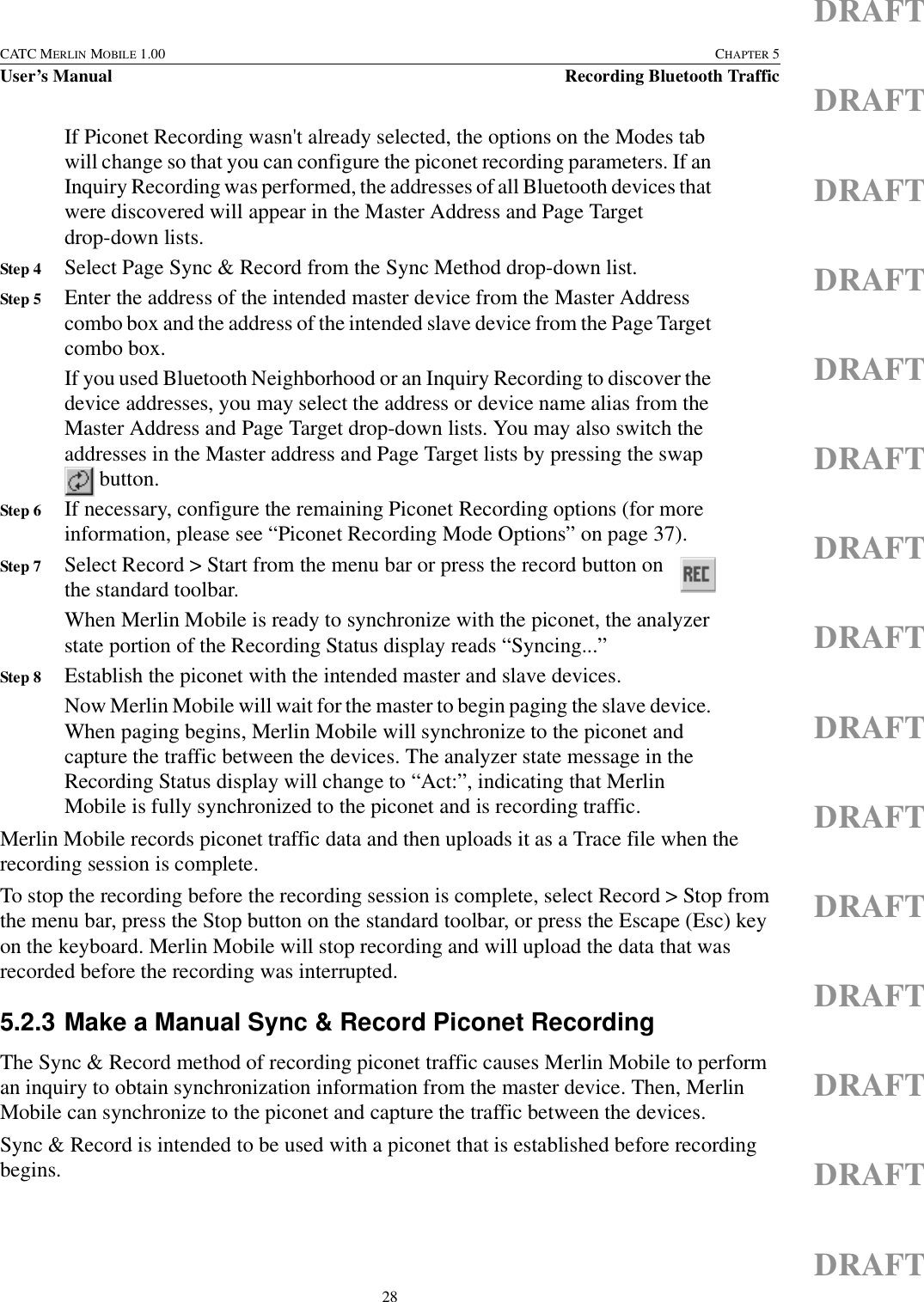 28CATC MERLIN MOBILE 1.00 CHAPTER 5User’s Manual Recording Bluetooth TrafficDRAFTDRAFTDRAFTDRAFTDRAFTDRAFTDRAFTDRAFTDRAFTDRAFTDRAFTDRAFTDRAFTDRAFTDRAFTIf Piconet Recording wasn&apos;t already selected, the options on the Modes tab will change so that you can configure the piconet recording parameters. If an Inquiry Recording was performed, the addresses of all Bluetooth devices that were discovered will appear in the Master Address and Page Target drop-down lists.Step 4 Select Page Sync &amp; Record from the Sync Method drop-down list.Step 5 Enter the address of the intended master device from the Master Address combo box and the address of the intended slave device from the Page Target combo box.If you used Bluetooth Neighborhood or an Inquiry Recording to discover the device addresses, you may select the address or device name alias from the Master Address and Page Target drop-down lists. You may also switch the addresses in the Master address and Page Target lists by pressing the swap  button. Step 6 If necessary, configure the remaining Piconet Recording options (for more information, please see “Piconet Recording Mode Options” on page 37).Step 7 Select Record &gt; Start from the menu bar or press the record button on the standard toolbar. When Merlin Mobile is ready to synchronize with the piconet, the analyzer state portion of the Recording Status display reads “Syncing...”Step 8 Establish the piconet with the intended master and slave devices.Now Merlin Mobile will wait for the master to begin paging the slave device. When paging begins, Merlin Mobile will synchronize to the piconet and capture the traffic between the devices. The analyzer state message in the Recording Status display will change to “Act:”, indicating that Merlin Mobile is fully synchronized to the piconet and is recording traffic.Merlin Mobile records piconet traffic data and then uploads it as a Trace file when the recording session is complete.To stop the recording before the recording session is complete, select Record &gt; Stop from the menu bar, press the Stop button on the standard toolbar, or press the Escape (Esc) key on the keyboard. Merlin Mobile will stop recording and will upload the data that was recorded before the recording was interrupted.5.2.3 Make a Manual Sync &amp; Record Piconet RecordingThe Sync &amp; Record method of recording piconet traffic causes Merlin Mobile to perform an inquiry to obtain synchronization information from the master device. Then, Merlin Mobile can synchronize to the piconet and capture the traffic between the devices.Sync &amp; Record is intended to be used with a piconet that is established before recording begins.