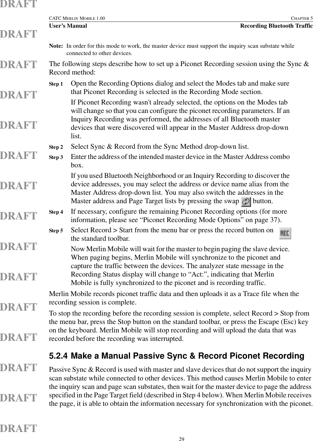  29CATC MERLIN MOBILE 1.00 CHAPTER 5User’s Manual Recording Bluetooth TrafficDRAFTDRAFTDRAFTDRAFTDRAFTDRAFTDRAFTDRAFTDRAFTDRAFTDRAFTDRAFTDRAFTDRAFTDRAFTNote: In order for this mode to work, the master device must support the inquiry scan substate while connected to other devices.The following steps describe how to set up a Piconet Recording session using the Sync &amp; Record method:Step 1 Open the Recording Options dialog and select the Modes tab and make sure that Piconet Recording is selected in the Recording Mode section.If Piconet Recording wasn&apos;t already selected, the options on the Modes tab will change so that you can configure the piconet recording parameters. If an Inquiry Recording was performed, the addresses of all Bluetooth master devices that were discovered will appear in the Master Address drop-down list.Step 2 Select Sync &amp; Record from the Sync Method drop-down list.Step 3 Enter the address of the intended master device in the Master Address combo box.If you used Bluetooth Neighborhood or an Inquiry Recording to discover the device addresses, you may select the address or device name alias from the Master Address drop-down list. You may also switch the addresses in the Master address and Page Target lists by pressing the swap   button. Step 4 If necessary, configure the remaining Piconet Recording options (for more information, please see “Piconet Recording Mode Options” on page 37).Step 5 Select Record &gt; Start from the menu bar or press the record button on the standard toolbar. Now Merlin Mobile will wait for the master to begin paging the slave device. When paging begins, Merlin Mobile will synchronize to the piconet and capture the traffic between the devices. The analyzer state message in the Recording Status display will change to “Act:”, indicating that Merlin Mobile is fully synchronized to the piconet and is recording traffic.Merlin Mobile records piconet traffic data and then uploads it as a Trace file when the recording session is complete.To stop the recording before the recording session is complete, select Record &gt; Stop from the menu bar, press the Stop button on the standard toolbar, or press the Escape (Esc) key on the keyboard. Merlin Mobile will stop recording and will upload the data that was recorded before the recording was interrupted.5.2.4 Make a Manual Passive Sync &amp; Record Piconet RecordingPassive Sync &amp; Record is used with master and slave devices that do not support the inquiry scan substate while connected to other devices. This method causes Merlin Mobile to enter the inquiry scan and page scan substates, then wait for the master device to page the address specified in the Page Target field (described in Step 4 below). When Merlin Mobile receives the page, it is able to obtain the information necessary for synchronization with the piconet.