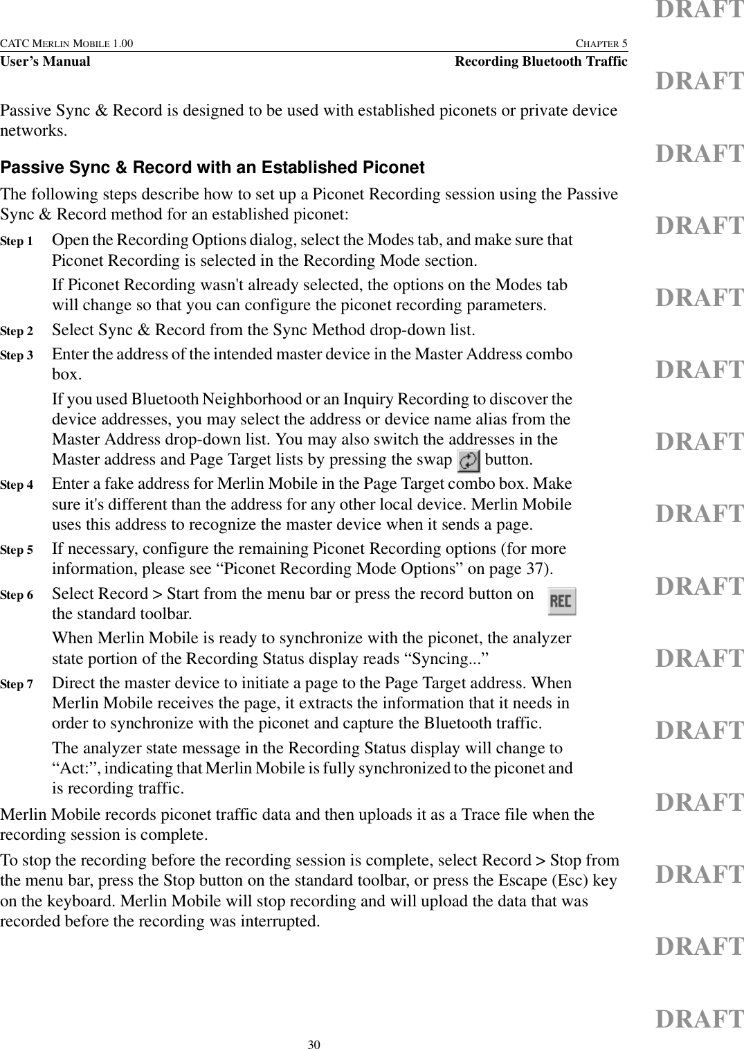 30CATC MERLIN MOBILE 1.00 CHAPTER 5User’s Manual Recording Bluetooth TrafficDRAFTDRAFTDRAFTDRAFTDRAFTDRAFTDRAFTDRAFTDRAFTDRAFTDRAFTDRAFTDRAFTDRAFTDRAFTPassive Sync &amp; Record is designed to be used with established piconets or private device networks.Passive Sync &amp; Record with an Established PiconetThe following steps describe how to set up a Piconet Recording session using the Passive Sync &amp; Record method for an established piconet:Step 1 Open the Recording Options dialog, select the Modes tab, and make sure that Piconet Recording is selected in the Recording Mode section.If Piconet Recording wasn&apos;t already selected, the options on the Modes tab will change so that you can configure the piconet recording parameters.Step 2 Select Sync &amp; Record from the Sync Method drop-down list.Step 3 Enter the address of the intended master device in the Master Address combo box.If you used Bluetooth Neighborhood or an Inquiry Recording to discover the device addresses, you may select the address or device name alias from the Master Address drop-down list. You may also switch the addresses in the Master address and Page Target lists by pressing the swap   button. Step 4 Enter a fake address for Merlin Mobile in the Page Target combo box. Make sure it&apos;s different than the address for any other local device. Merlin Mobile uses this address to recognize the master device when it sends a page.Step 5 If necessary, configure the remaining Piconet Recording options (for more information, please see “Piconet Recording Mode Options” on page 37).Step 6 Select Record &gt; Start from the menu bar or press the record button on the standard toolbar. When Merlin Mobile is ready to synchronize with the piconet, the analyzer state portion of the Recording Status display reads “Syncing...”Step 7 Direct the master device to initiate a page to the Page Target address. When Merlin Mobile receives the page, it extracts the information that it needs in order to synchronize with the piconet and capture the Bluetooth traffic.The analyzer state message in the Recording Status display will change to “Act:”, indicating that Merlin Mobile is fully synchronized to the piconet and is recording traffic.Merlin Mobile records piconet traffic data and then uploads it as a Trace file when the recording session is complete.To stop the recording before the recording session is complete, select Record &gt; Stop from the menu bar, press the Stop button on the standard toolbar, or press the Escape (Esc) key on the keyboard. Merlin Mobile will stop recording and will upload the data that was recorded before the recording was interrupted.