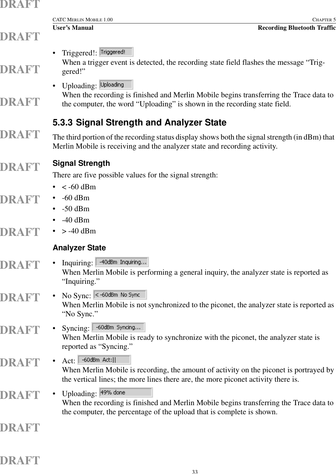  33CATC MERLIN MOBILE 1.00 CHAPTER 5User’s Manual Recording Bluetooth TrafficDRAFTDRAFTDRAFTDRAFTDRAFTDRAFTDRAFTDRAFTDRAFTDRAFTDRAFTDRAFTDRAFTDRAFTDRAFT• Triggered!: When a trigger event is detected, the recording state field flashes the message “Trig-gered!”• Uploading: When the recording is finished and Merlin Mobile begins transferring the Trace data to the computer, the word “Uploading” is shown in the recording state field.5.3.3 Signal Strength and Analyzer StateThe third portion of the recording status display shows both the signal strength (in dBm) that Merlin Mobile is receiving and the analyzer state and recording activity.Signal StrengthThere are five possible values for the signal strength:• &lt; -60 dBm• -60 dBm• -50 dBm• -40 dBm• &gt; -40 dBmAnalyzer State• Inquiring: When Merlin Mobile is performing a general inquiry, the analyzer state is reported as “Inquiring.”• No Sync: When Merlin Mobile is not synchronized to the piconet, the analyzer state is reported as “No Sync.”• Syncing: When Merlin Mobile is ready to synchronize with the piconet, the analyzer state is reported as “Syncing.”• Act: When Merlin Mobile is recording, the amount of activity on the piconet is portrayed by the vertical lines; the more lines there are, the more piconet activity there is.• Uploading: When the recording is finished and Merlin Mobile begins transferring the Trace data to the computer, the percentage of the upload that is complete is shown.