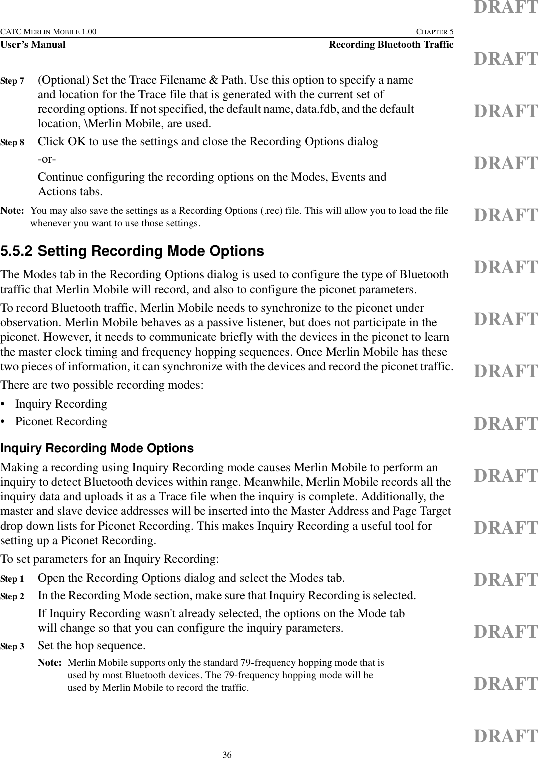 36CATC MERLIN MOBILE 1.00 CHAPTER 5User’s Manual Recording Bluetooth TrafficDRAFTDRAFTDRAFTDRAFTDRAFTDRAFTDRAFTDRAFTDRAFTDRAFTDRAFTDRAFTDRAFTDRAFTDRAFTStep 7 (Optional) Set the Trace Filename &amp; Path. Use this option to specify a name and location for the Trace file that is generated with the current set of recording options. If not specified, the default name, data.fdb, and the default location, \Merlin Mobile, are used.Step 8 Click OK to use the settings and close the Recording Options dialog-or-Continue configuring the recording options on the Modes, Events and Actions tabs.Note: You may also save the settings as a Recording Options (.rec) file. This will allow you to load the file whenever you want to use those settings.5.5.2 Setting Recording Mode OptionsThe Modes tab in the Recording Options dialog is used to configure the type of Bluetooth traffic that Merlin Mobile will record, and also to configure the piconet parameters.To record Bluetooth traffic, Merlin Mobile needs to synchronize to the piconet under observation. Merlin Mobile behaves as a passive listener, but does not participate in the piconet. However, it needs to communicate briefly with the devices in the piconet to learn the master clock timing and frequency hopping sequences. Once Merlin Mobile has these two pieces of information, it can synchronize with the devices and record the piconet traffic.There are two possible recording modes:• Inquiry Recording • Piconet Recording Inquiry Recording Mode OptionsMaking a recording using Inquiry Recording mode causes Merlin Mobile to perform an inquiry to detect Bluetooth devices within range. Meanwhile, Merlin Mobile records all the inquiry data and uploads it as a Trace file when the inquiry is complete. Additionally, the master and slave device addresses will be inserted into the Master Address and Page Target drop down lists for Piconet Recording. This makes Inquiry Recording a useful tool for setting up a Piconet Recording.To set parameters for an Inquiry Recording:Step 1 Open the Recording Options dialog and select the Modes tab.Step 2 In the Recording Mode section, make sure that Inquiry Recording is selected.If Inquiry Recording wasn&apos;t already selected, the options on the Mode tab will change so that you can configure the inquiry parameters.Step 3 Set the hop sequence.Note: Merlin Mobile supports only the standard 79-frequency hopping mode that is used by most Bluetooth devices. The 79-frequency hopping mode will be used by Merlin Mobile to record the traffic.
