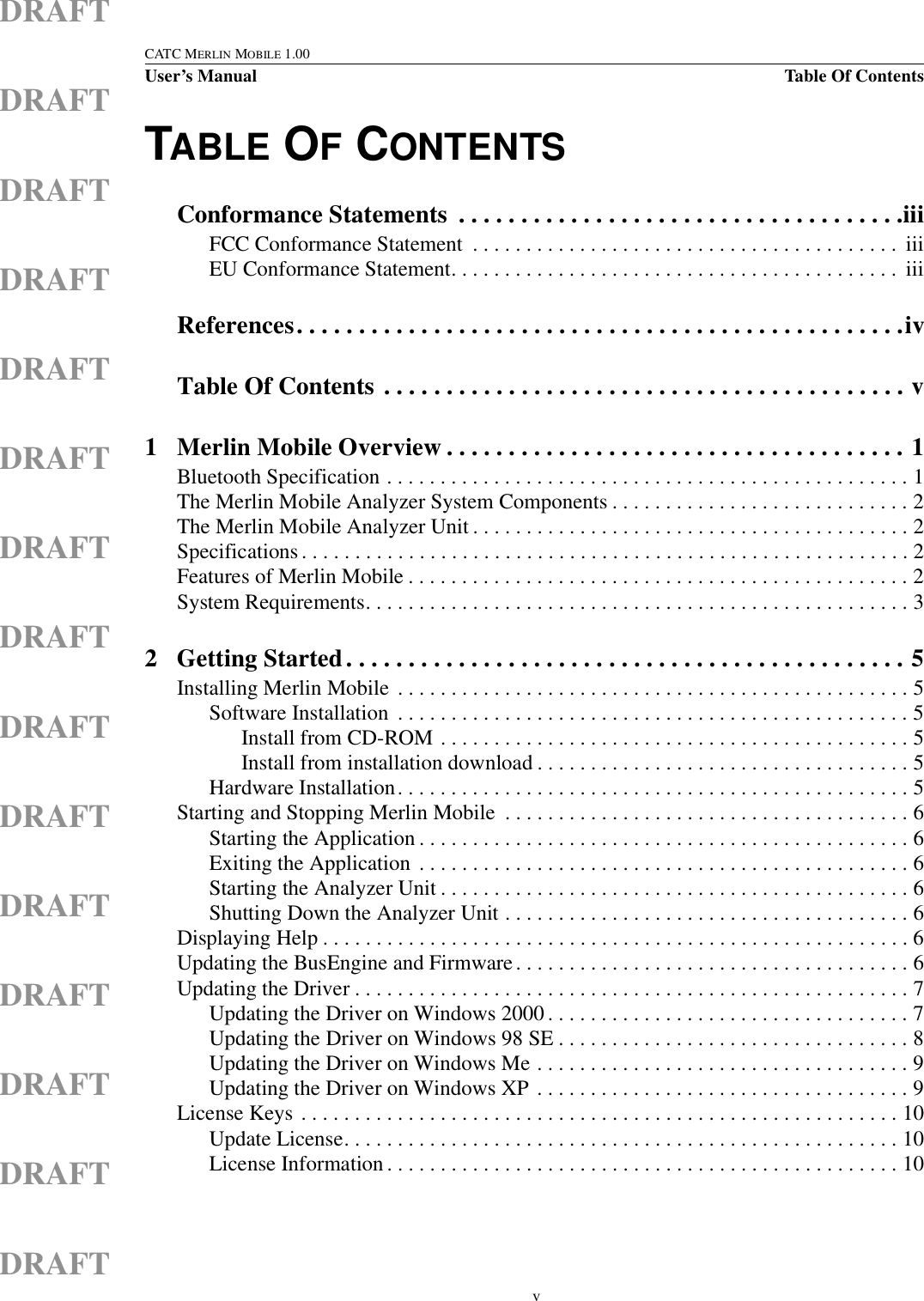  vCATC MERLIN MOBILE 1.00User’s Manual Table Of ContentsDRAFTDRAFTDRAFTDRAFTDRAFTDRAFTDRAFTDRAFTDRAFTDRAFTDRAFTDRAFTDRAFTDRAFTDRAFTTABLE OF CONTENTSConformance Statements  . . . . . . . . . . . . . . . . . . . . . . . . . . . . . . . . . . . .iiiFCC Conformance Statement  . . . . . . . . . . . . . . . . . . . . . . . . . . . . . . . . . . . . . . . .  iiiEU Conformance Statement. . . . . . . . . . . . . . . . . . . . . . . . . . . . . . . . . . . . . . . . . .  iiiReferences. . . . . . . . . . . . . . . . . . . . . . . . . . . . . . . . . . . . . . . . . . . . . . . . .ivTable Of Contents . . . . . . . . . . . . . . . . . . . . . . . . . . . . . . . . . . . . . . . . . . v1 Merlin Mobile Overview . . . . . . . . . . . . . . . . . . . . . . . . . . . . . . . . . . . . . 1Bluetooth Specification . . . . . . . . . . . . . . . . . . . . . . . . . . . . . . . . . . . . . . . . . . . . . . . . . 1The Merlin Mobile Analyzer System Components . . . . . . . . . . . . . . . . . . . . . . . . . . . . 2The Merlin Mobile Analyzer Unit . . . . . . . . . . . . . . . . . . . . . . . . . . . . . . . . . . . . . . . . . 2Specifications . . . . . . . . . . . . . . . . . . . . . . . . . . . . . . . . . . . . . . . . . . . . . . . . . . . . . . . . . 2Features of Merlin Mobile . . . . . . . . . . . . . . . . . . . . . . . . . . . . . . . . . . . . . . . . . . . . . . . 2System Requirements. . . . . . . . . . . . . . . . . . . . . . . . . . . . . . . . . . . . . . . . . . . . . . . . . . . 32 Getting Started. . . . . . . . . . . . . . . . . . . . . . . . . . . . . . . . . . . . . . . . . . . . . 5Installing Merlin Mobile  . . . . . . . . . . . . . . . . . . . . . . . . . . . . . . . . . . . . . . . . . . . . . . . . 5Software Installation  . . . . . . . . . . . . . . . . . . . . . . . . . . . . . . . . . . . . . . . . . . . . . . . . 5Install from CD-ROM . . . . . . . . . . . . . . . . . . . . . . . . . . . . . . . . . . . . . . . . . . . . 5Install from installation download . . . . . . . . . . . . . . . . . . . . . . . . . . . . . . . . . . . 5Hardware Installation. . . . . . . . . . . . . . . . . . . . . . . . . . . . . . . . . . . . . . . . . . . . . . . . 5Starting and Stopping Merlin Mobile  . . . . . . . . . . . . . . . . . . . . . . . . . . . . . . . . . . . . . . 6Starting the Application . . . . . . . . . . . . . . . . . . . . . . . . . . . . . . . . . . . . . . . . . . . . . . 6Exiting the Application  . . . . . . . . . . . . . . . . . . . . . . . . . . . . . . . . . . . . . . . . . . . . . . 6Starting the Analyzer Unit . . . . . . . . . . . . . . . . . . . . . . . . . . . . . . . . . . . . . . . . . . . . 6Shutting Down the Analyzer Unit . . . . . . . . . . . . . . . . . . . . . . . . . . . . . . . . . . . . . . 6Displaying Help . . . . . . . . . . . . . . . . . . . . . . . . . . . . . . . . . . . . . . . . . . . . . . . . . . . . . . . 6Updating the BusEngine and Firmware. . . . . . . . . . . . . . . . . . . . . . . . . . . . . . . . . . . . . 6Updating the Driver . . . . . . . . . . . . . . . . . . . . . . . . . . . . . . . . . . . . . . . . . . . . . . . . . . . . 7Updating the Driver on Windows 2000 . . . . . . . . . . . . . . . . . . . . . . . . . . . . . . . . . . 7Updating the Driver on Windows 98 SE . . . . . . . . . . . . . . . . . . . . . . . . . . . . . . . . . 8Updating the Driver on Windows Me . . . . . . . . . . . . . . . . . . . . . . . . . . . . . . . . . . . 9Updating the Driver on Windows XP . . . . . . . . . . . . . . . . . . . . . . . . . . . . . . . . . . . 9License Keys . . . . . . . . . . . . . . . . . . . . . . . . . . . . . . . . . . . . . . . . . . . . . . . . . . . . . . . . 10Update License. . . . . . . . . . . . . . . . . . . . . . . . . . . . . . . . . . . . . . . . . . . . . . . . . . . . 10License Information . . . . . . . . . . . . . . . . . . . . . . . . . . . . . . . . . . . . . . . . . . . . . . . . 10