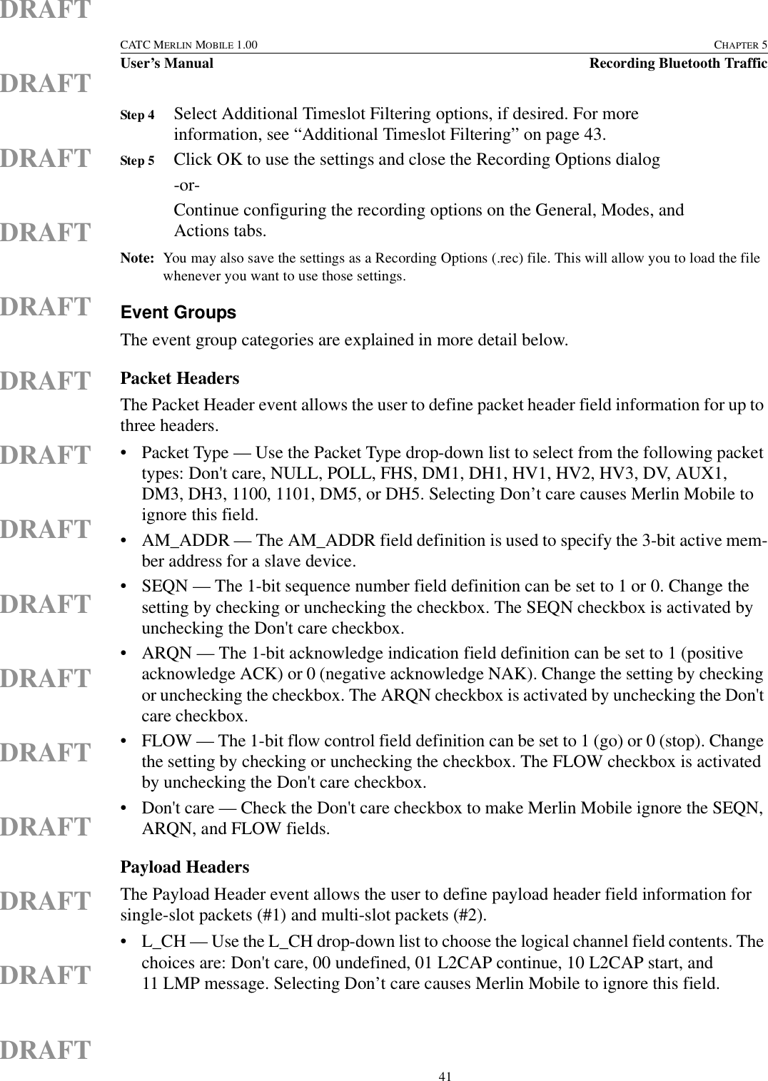  41CATC MERLIN MOBILE 1.00 CHAPTER 5User’s Manual Recording Bluetooth TrafficDRAFTDRAFTDRAFTDRAFTDRAFTDRAFTDRAFTDRAFTDRAFTDRAFTDRAFTDRAFTDRAFTDRAFTDRAFTStep 4 Select Additional Timeslot Filtering options, if desired. For more information, see “Additional Timeslot Filtering” on page 43.Step 5 Click OK to use the settings and close the Recording Options dialog-or-Continue configuring the recording options on the General, Modes, and Actions tabs.Note: You may also save the settings as a Recording Options (.rec) file. This will allow you to load the file whenever you want to use those settings.Event GroupsThe event group categories are explained in more detail below.Packet HeadersThe Packet Header event allows the user to define packet header field information for up to three headers. • Packet Type — Use the Packet Type drop-down list to select from the following packet types: Don&apos;t care, NULL, POLL, FHS, DM1, DH1, HV1, HV2, HV3, DV, AUX1, DM3, DH3, 1100, 1101, DM5, or DH5. Selecting Don’t care causes Merlin Mobile to ignore this field.• AM_ADDR — The AM_ADDR field definition is used to specify the 3-bit active mem-ber address for a slave device.• SEQN — The 1-bit sequence number field definition can be set to 1 or 0. Change the setting by checking or unchecking the checkbox. The SEQN checkbox is activated by unchecking the Don&apos;t care checkbox.• ARQN — The 1-bit acknowledge indication field definition can be set to 1 (positive acknowledge ACK) or 0 (negative acknowledge NAK). Change the setting by checking or unchecking the checkbox. The ARQN checkbox is activated by unchecking the Don&apos;t care checkbox.• FLOW — The 1-bit flow control field definition can be set to 1 (go) or 0 (stop). Change the setting by checking or unchecking the checkbox. The FLOW checkbox is activated by unchecking the Don&apos;t care checkbox.• Don&apos;t care — Check the Don&apos;t care checkbox to make Merlin Mobile ignore the SEQN, ARQN, and FLOW fields.Payload HeadersThe Payload Header event allows the user to define payload header field information for single-slot packets (#1) and multi-slot packets (#2).• L_CH — Use the L_CH drop-down list to choose the logical channel field contents. The choices are: Don&apos;t care, 00 undefined, 01 L2CAP continue, 10 L2CAP start, and 11 LMP message. Selecting Don’t care causes Merlin Mobile to ignore this field.