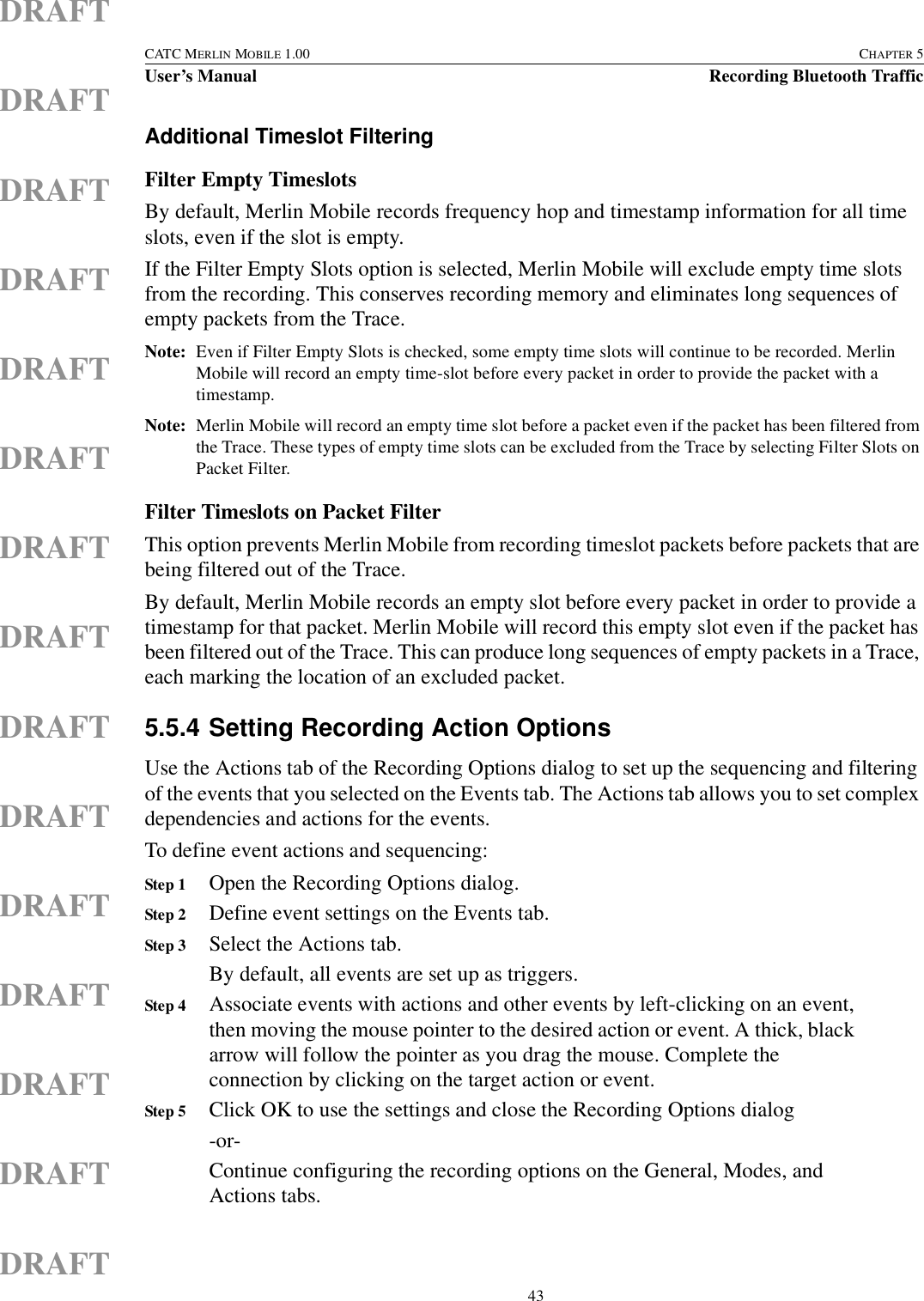  43CATC MERLIN MOBILE 1.00 CHAPTER 5User’s Manual Recording Bluetooth TrafficDRAFTDRAFTDRAFTDRAFTDRAFTDRAFTDRAFTDRAFTDRAFTDRAFTDRAFTDRAFTDRAFTDRAFTDRAFTAdditional Timeslot FilteringFilter Empty TimeslotsBy default, Merlin Mobile records frequency hop and timestamp information for all time slots, even if the slot is empty. If the Filter Empty Slots option is selected, Merlin Mobile will exclude empty time slots from the recording. This conserves recording memory and eliminates long sequences of empty packets from the Trace.Note: Even if Filter Empty Slots is checked, some empty time slots will continue to be recorded. Merlin Mobile will record an empty time-slot before every packet in order to provide the packet with a timestamp. Note: Merlin Mobile will record an empty time slot before a packet even if the packet has been filtered from the Trace. These types of empty time slots can be excluded from the Trace by selecting Filter Slots on Packet Filter.Filter Timeslots on Packet FilterThis option prevents Merlin Mobile from recording timeslot packets before packets that are being filtered out of the Trace.By default, Merlin Mobile records an empty slot before every packet in order to provide a timestamp for that packet. Merlin Mobile will record this empty slot even if the packet has been filtered out of the Trace. This can produce long sequences of empty packets in a Trace, each marking the location of an excluded packet. 5.5.4 Setting Recording Action OptionsUse the Actions tab of the Recording Options dialog to set up the sequencing and filtering of the events that you selected on the Events tab. The Actions tab allows you to set complex dependencies and actions for the events.To define event actions and sequencing:Step 1 Open the Recording Options dialog.Step 2 Define event settings on the Events tab.Step 3 Select the Actions tab.By default, all events are set up as triggers.Step 4 Associate events with actions and other events by left-clicking on an event, then moving the mouse pointer to the desired action or event. A thick, black arrow will follow the pointer as you drag the mouse. Complete the connection by clicking on the target action or event.Step 5 Click OK to use the settings and close the Recording Options dialog-or-Continue configuring the recording options on the General, Modes, and Actions tabs.