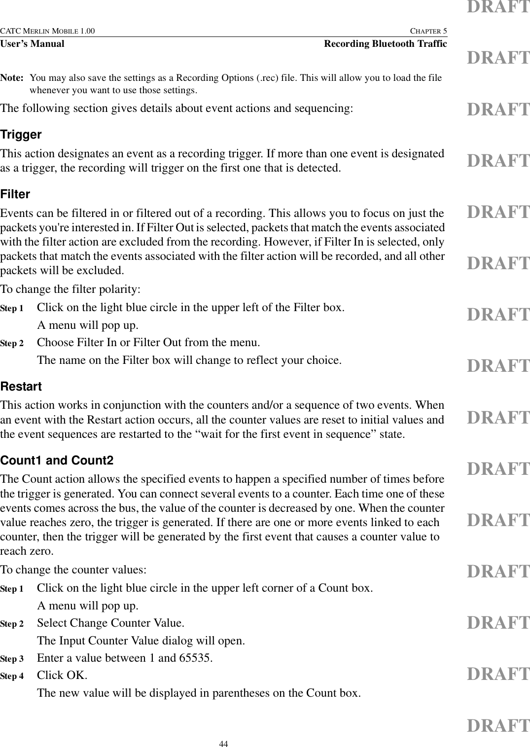 44CATC MERLIN MOBILE 1.00 CHAPTER 5User’s Manual Recording Bluetooth TrafficDRAFTDRAFTDRAFTDRAFTDRAFTDRAFTDRAFTDRAFTDRAFTDRAFTDRAFTDRAFTDRAFTDRAFTDRAFTNote: You may also save the settings as a Recording Options (.rec) file. This will allow you to load the file whenever you want to use those settings.The following section gives details about event actions and sequencing:TriggerThis action designates an event as a recording trigger. If more than one event is designated as a trigger, the recording will trigger on the first one that is detected.FilterEvents can be filtered in or filtered out of a recording. This allows you to focus on just the packets you&apos;re interested in. If Filter Out is selected, packets that match the events associated with the filter action are excluded from the recording. However, if Filter In is selected, only packets that match the events associated with the filter action will be recorded, and all other packets will be excluded.To change the filter polarity:Step 1 Click on the light blue circle in the upper left of the Filter box.A menu will pop up.Step 2 Choose Filter In or Filter Out from the menu.The name on the Filter box will change to reflect your choice.RestartThis action works in conjunction with the counters and/or a sequence of two events. When an event with the Restart action occurs, all the counter values are reset to initial values and the event sequences are restarted to the “wait for the first event in sequence” state.Count1 and Count2The Count action allows the specified events to happen a specified number of times before the trigger is generated. You can connect several events to a counter. Each time one of these events comes across the bus, the value of the counter is decreased by one. When the counter value reaches zero, the trigger is generated. If there are one or more events linked to each counter, then the trigger will be generated by the first event that causes a counter value to reach zero.To change the counter values:Step 1 Click on the light blue circle in the upper left corner of a Count box.A menu will pop up.Step 2 Select Change Counter Value.The Input Counter Value dialog will open.Step 3 Enter a value between 1 and 65535.Step 4 Click OK.The new value will be displayed in parentheses on the Count box.