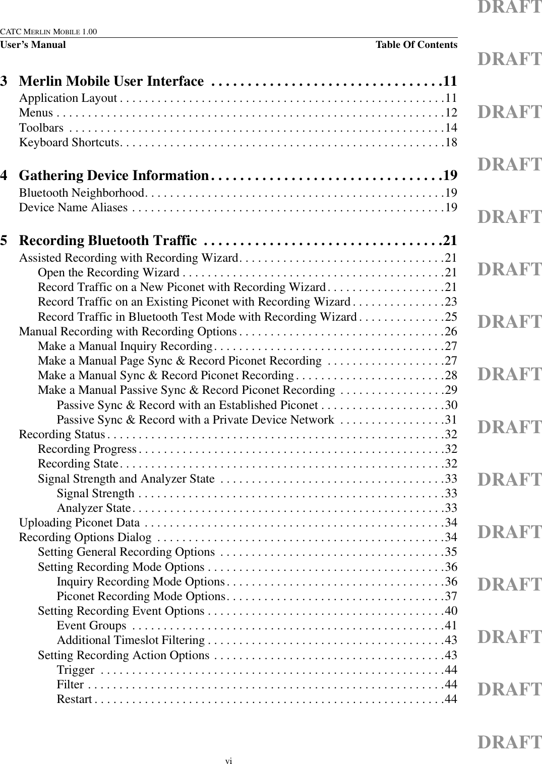 viCATC MERLIN MOBILE 1.00User’s Manual Table Of ContentsDRAFTDRAFTDRAFTDRAFTDRAFTDRAFTDRAFTDRAFTDRAFTDRAFTDRAFTDRAFTDRAFTDRAFTDRAFT3 Merlin Mobile User Interface  . . . . . . . . . . . . . . . . . . . . . . . . . . . . . . . .11Application Layout . . . . . . . . . . . . . . . . . . . . . . . . . . . . . . . . . . . . . . . . . . . . . . . . . . . .11Menus . . . . . . . . . . . . . . . . . . . . . . . . . . . . . . . . . . . . . . . . . . . . . . . . . . . . . . . . . . . . . .12Toolbars  . . . . . . . . . . . . . . . . . . . . . . . . . . . . . . . . . . . . . . . . . . . . . . . . . . . . . . . . . . . .14Keyboard Shortcuts. . . . . . . . . . . . . . . . . . . . . . . . . . . . . . . . . . . . . . . . . . . . . . . . . . . .184 Gathering Device Information. . . . . . . . . . . . . . . . . . . . . . . . . . . . . . . .19Bluetooth Neighborhood. . . . . . . . . . . . . . . . . . . . . . . . . . . . . . . . . . . . . . . . . . . . . . . .19Device Name Aliases . . . . . . . . . . . . . . . . . . . . . . . . . . . . . . . . . . . . . . . . . . . . . . . . . .195 Recording Bluetooth Traffic  . . . . . . . . . . . . . . . . . . . . . . . . . . . . . . . . .21Assisted Recording with Recording Wizard. . . . . . . . . . . . . . . . . . . . . . . . . . . . . . . . .21Open the Recording Wizard . . . . . . . . . . . . . . . . . . . . . . . . . . . . . . . . . . . . . . . . . .21Record Traffic on a New Piconet with Recording Wizard. . . . . . . . . . . . . . . . . . .21Record Traffic on an Existing Piconet with Recording Wizard . . . . . . . . . . . . . . .23Record Traffic in Bluetooth Test Mode with Recording Wizard . . . . . . . . . . . . . .25Manual Recording with Recording Options . . . . . . . . . . . . . . . . . . . . . . . . . . . . . . . . .26Make a Manual Inquiry Recording. . . . . . . . . . . . . . . . . . . . . . . . . . . . . . . . . . . . .27Make a Manual Page Sync &amp; Record Piconet Recording  . . . . . . . . . . . . . . . . . . .27Make a Manual Sync &amp; Record Piconet Recording . . . . . . . . . . . . . . . . . . . . . . . .28Make a Manual Passive Sync &amp; Record Piconet Recording . . . . . . . . . . . . . . . . .29Passive Sync &amp; Record with an Established Piconet . . . . . . . . . . . . . . . . . . . .30Passive Sync &amp; Record with a Private Device Network  . . . . . . . . . . . . . . . . .31Recording Status. . . . . . . . . . . . . . . . . . . . . . . . . . . . . . . . . . . . . . . . . . . . . . . . . . . . . .32Recording Progress. . . . . . . . . . . . . . . . . . . . . . . . . . . . . . . . . . . . . . . . . . . . . . . . .32Recording State. . . . . . . . . . . . . . . . . . . . . . . . . . . . . . . . . . . . . . . . . . . . . . . . . . . .32Signal Strength and Analyzer State  . . . . . . . . . . . . . . . . . . . . . . . . . . . . . . . . . . . .33Signal Strength . . . . . . . . . . . . . . . . . . . . . . . . . . . . . . . . . . . . . . . . . . . . . . . . .33Analyzer State. . . . . . . . . . . . . . . . . . . . . . . . . . . . . . . . . . . . . . . . . . . . . . . . . .33Uploading Piconet Data . . . . . . . . . . . . . . . . . . . . . . . . . . . . . . . . . . . . . . . . . . . . . . . .34Recording Options Dialog  . . . . . . . . . . . . . . . . . . . . . . . . . . . . . . . . . . . . . . . . . . . . . .34Setting General Recording Options  . . . . . . . . . . . . . . . . . . . . . . . . . . . . . . . . . . . .35Setting Recording Mode Options . . . . . . . . . . . . . . . . . . . . . . . . . . . . . . . . . . . . . .36Inquiry Recording Mode Options. . . . . . . . . . . . . . . . . . . . . . . . . . . . . . . . . . .36Piconet Recording Mode Options. . . . . . . . . . . . . . . . . . . . . . . . . . . . . . . . . . .37Setting Recording Event Options . . . . . . . . . . . . . . . . . . . . . . . . . . . . . . . . . . . . . .40Event Groups  . . . . . . . . . . . . . . . . . . . . . . . . . . . . . . . . . . . . . . . . . . . . . . . . . .41Additional Timeslot Filtering . . . . . . . . . . . . . . . . . . . . . . . . . . . . . . . . . . . . . .43Setting Recording Action Options . . . . . . . . . . . . . . . . . . . . . . . . . . . . . . . . . . . . .43Trigger  . . . . . . . . . . . . . . . . . . . . . . . . . . . . . . . . . . . . . . . . . . . . . . . . . . . . . . .44Filter . . . . . . . . . . . . . . . . . . . . . . . . . . . . . . . . . . . . . . . . . . . . . . . . . . . . . . . . .44Restart . . . . . . . . . . . . . . . . . . . . . . . . . . . . . . . . . . . . . . . . . . . . . . . . . . . . . . . .44