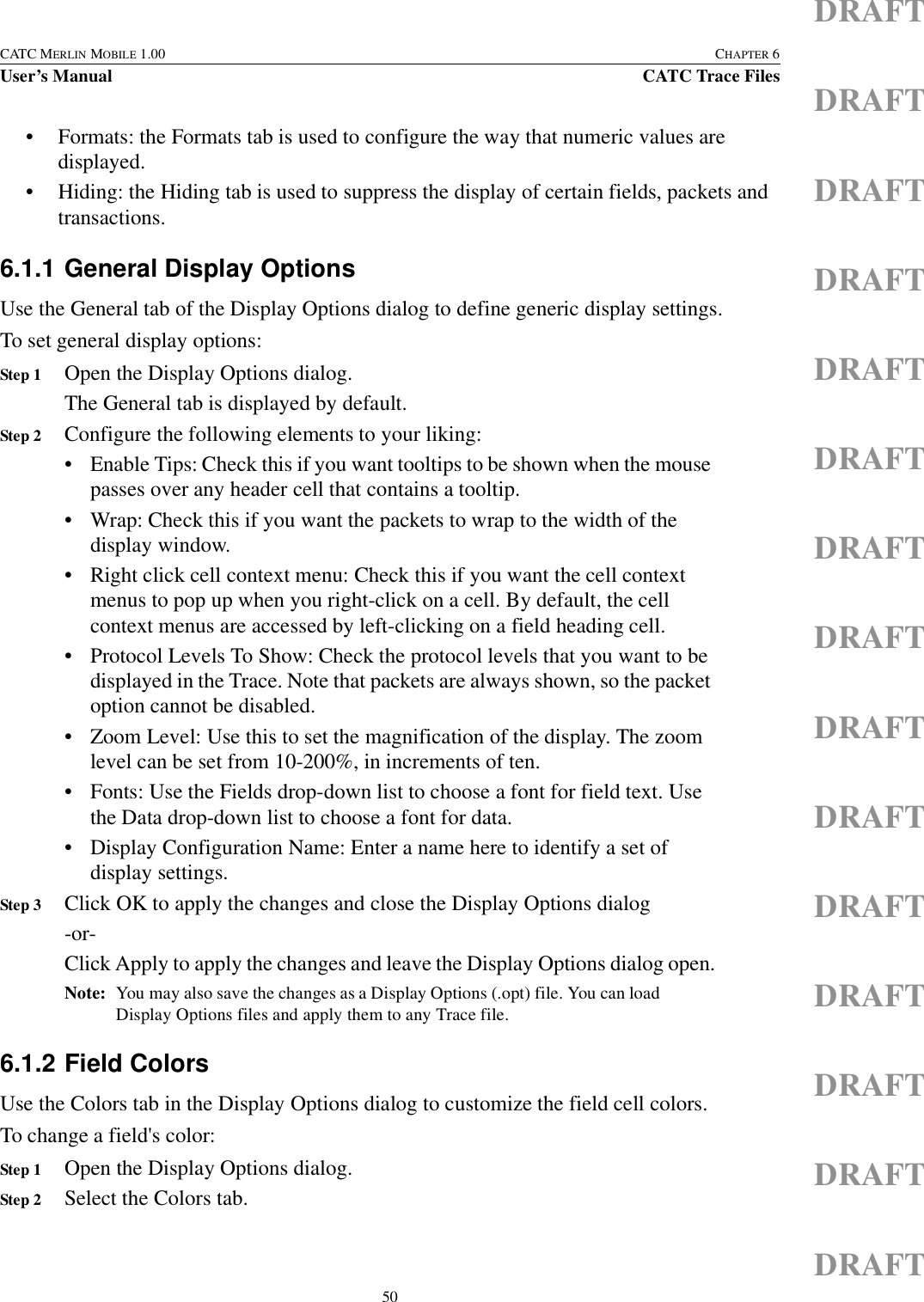 50CATC MERLIN MOBILE 1.00 CHAPTER 6User’s Manual CATC Trace FilesDRAFTDRAFTDRAFTDRAFTDRAFTDRAFTDRAFTDRAFTDRAFTDRAFTDRAFTDRAFTDRAFTDRAFTDRAFT• Formats: the Formats tab is used to configure the way that numeric values are displayed.• Hiding: the Hiding tab is used to suppress the display of certain fields, packets and transactions.6.1.1 General Display OptionsUse the General tab of the Display Options dialog to define generic display settings.To set general display options:Step 1 Open the Display Options dialog.The General tab is displayed by default.Step 2 Configure the following elements to your liking:• Enable Tips: Check this if you want tooltips to be shown when the mouse passes over any header cell that contains a tooltip.• Wrap: Check this if you want the packets to wrap to the width of the display window.• Right click cell context menu: Check this if you want the cell context menus to pop up when you right-click on a cell. By default, the cell context menus are accessed by left-clicking on a field heading cell.• Protocol Levels To Show: Check the protocol levels that you want to be displayed in the Trace. Note that packets are always shown, so the packet option cannot be disabled.• Zoom Level: Use this to set the magnification of the display. The zoom level can be set from 10-200%, in increments of ten.• Fonts: Use the Fields drop-down list to choose a font for field text. Use the Data drop-down list to choose a font for data.• Display Configuration Name: Enter a name here to identify a set of display settings.Step 3 Click OK to apply the changes and close the Display Options dialog-or-Click Apply to apply the changes and leave the Display Options dialog open.Note: You may also save the changes as a Display Options (.opt) file. You can load Display Options files and apply them to any Trace file.6.1.2 Field ColorsUse the Colors tab in the Display Options dialog to customize the field cell colors.To change a field&apos;s color:Step 1 Open the Display Options dialog.Step 2 Select the Colors tab.