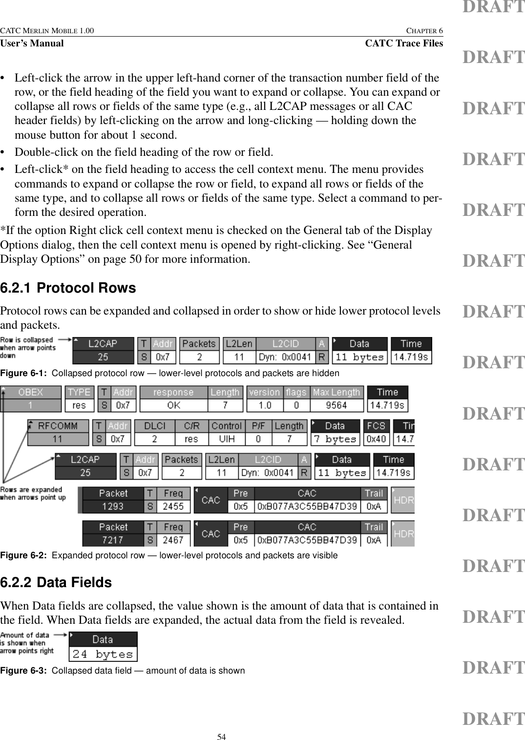 54CATC MERLIN MOBILE 1.00 CHAPTER 6User’s Manual CATC Trace FilesDRAFTDRAFTDRAFTDRAFTDRAFTDRAFTDRAFTDRAFTDRAFTDRAFTDRAFTDRAFTDRAFTDRAFTDRAFT• Left-click the arrow in the upper left-hand corner of the transaction number field of the row, or the field heading of the field you want to expand or collapse. You can expand or collapse all rows or fields of the same type (e.g., all L2CAP messages or all CAC header fields) by left-clicking on the arrow and long-clicking — holding down the mouse button for about 1 second.• Double-click on the field heading of the row or field.• Left-click* on the field heading to access the cell context menu. The menu provides commands to expand or collapse the row or field, to expand all rows or fields of the same type, and to collapse all rows or fields of the same type. Select a command to per-form the desired operation.*If the option Right click cell context menu is checked on the General tab of the Display Options dialog, then the cell context menu is opened by right-clicking. See “General Display Options” on page 50 for more information.6.2.1 Protocol RowsProtocol rows can be expanded and collapsed in order to show or hide lower protocol levels and packets. 6.2.2 Data FieldsWhen Data fields are collapsed, the value shown is the amount of data that is contained in the field. When Data fields are expanded, the actual data from the field is revealed. Figure 6-1:  Collapsed protocol row — lower-level protocols and packets are hiddenFigure 6-2:  Expanded protocol row — lower-level protocols and packets are visibleFigure 6-3:  Collapsed data field — amount of data is shown