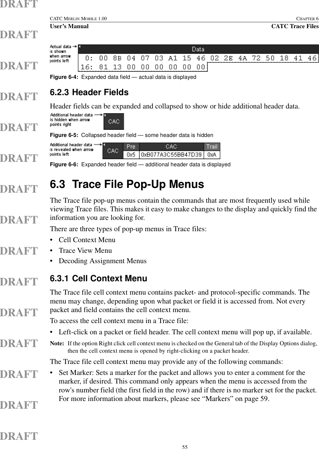  55CATC MERLIN MOBILE 1.00 CHAPTER 6User’s Manual CATC Trace FilesDRAFTDRAFTDRAFTDRAFTDRAFTDRAFTDRAFTDRAFTDRAFTDRAFTDRAFTDRAFTDRAFTDRAFTDRAFT6.2.3 Header FieldsHeader fields can be expanded and collapsed to show or hide additional header data. 6.3 Trace File Pop-Up MenusThe Trace file pop-up menus contain the commands that are most frequently used while viewing Trace files. This makes it easy to make changes to the display and quickly find the information you are looking for.There are three types of pop-up menus in Trace files:• Cell Context Menu • Trace View Menu • Decoding Assignment Menus 6.3.1 Cell Context MenuThe Trace file cell context menu contains packet- and protocol-specific commands. The menu may change, depending upon what packet or field it is accessed from. Not every packet and field contains the cell context menu.To access the cell context menu in a Trace file:• Left-click on a packet or field header. The cell context menu will pop up, if available.Note: If the option Right click cell context menu is checked on the General tab of the Display Options dialog, then the cell context menu is opened by right-clicking on a packet header.The Trace file cell context menu may provide any of the following commands:• Set Marker: Sets a marker for the packet and allows you to enter a comment for the marker, if desired. This command only appears when the menu is accessed from the row&apos;s number field (the first field in the row) and if there is no marker set for the packet. For more information about markers, please see “Markers” on page 59.Figure 6-4:  Expanded data field — actual data is displayedFigure 6-5:  Collapsed header field — some header data is hiddenFigure 6-6:  Expanded header field — additional header data is displayed