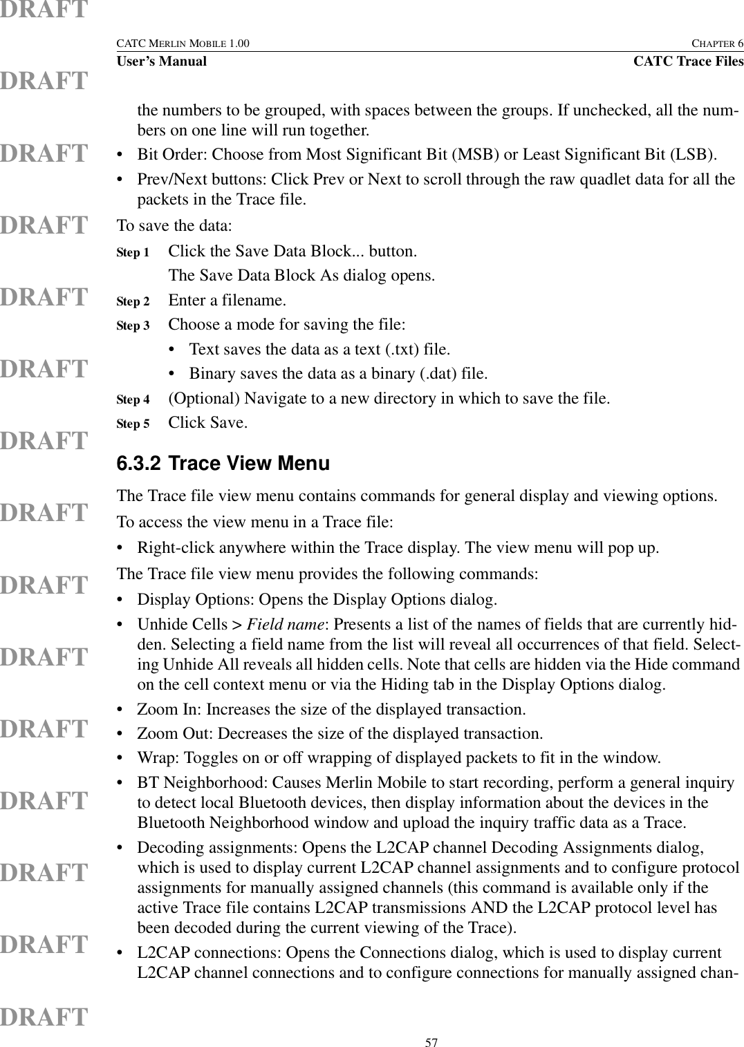  57CATC MERLIN MOBILE 1.00 CHAPTER 6User’s Manual CATC Trace FilesDRAFTDRAFTDRAFTDRAFTDRAFTDRAFTDRAFTDRAFTDRAFTDRAFTDRAFTDRAFTDRAFTDRAFTDRAFTthe numbers to be grouped, with spaces between the groups. If unchecked, all the num-bers on one line will run together.• Bit Order: Choose from Most Significant Bit (MSB) or Least Significant Bit (LSB).• Prev/Next buttons: Click Prev or Next to scroll through the raw quadlet data for all the packets in the Trace file.To save the data:Step 1 Click the Save Data Block... button.The Save Data Block As dialog opens.Step 2 Enter a filename.Step 3 Choose a mode for saving the file:• Text saves the data as a text (.txt) file.• Binary saves the data as a binary (.dat) file.Step 4 (Optional) Navigate to a new directory in which to save the file.Step 5 Click Save. 6.3.2 Trace View MenuThe Trace file view menu contains commands for general display and viewing options.To access the view menu in a Trace file:• Right-click anywhere within the Trace display. The view menu will pop up.The Trace file view menu provides the following commands:• Display Options: Opens the Display Options dialog.• Unhide Cells &gt; Field name: Presents a list of the names of fields that are currently hid-den. Selecting a field name from the list will reveal all occurrences of that field. Select-ing Unhide All reveals all hidden cells. Note that cells are hidden via the Hide command on the cell context menu or via the Hiding tab in the Display Options dialog.• Zoom In: Increases the size of the displayed transaction.• Zoom Out: Decreases the size of the displayed transaction.• Wrap: Toggles on or off wrapping of displayed packets to fit in the window.• BT Neighborhood: Causes Merlin Mobile to start recording, perform a general inquiry to detect local Bluetooth devices, then display information about the devices in the Bluetooth Neighborhood window and upload the inquiry traffic data as a Trace.• Decoding assignments: Opens the L2CAP channel Decoding Assignments dialog, which is used to display current L2CAP channel assignments and to configure protocol assignments for manually assigned channels (this command is available only if the active Trace file contains L2CAP transmissions AND the L2CAP protocol level has been decoded during the current viewing of the Trace).• L2CAP connections: Opens the Connections dialog, which is used to display current L2CAP channel connections and to configure connections for manually assigned chan-