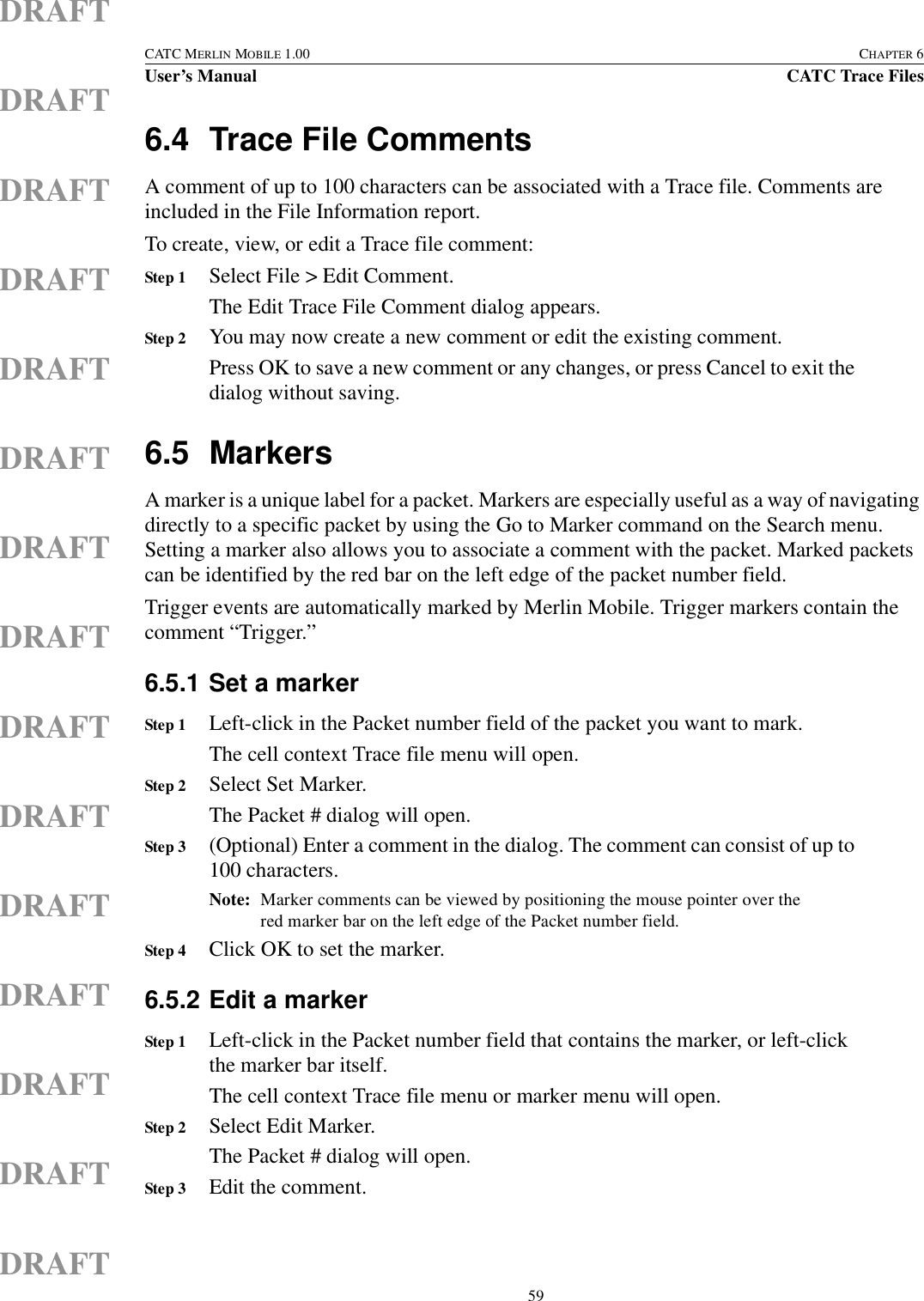  59CATC MERLIN MOBILE 1.00 CHAPTER 6User’s Manual CATC Trace FilesDRAFTDRAFTDRAFTDRAFTDRAFTDRAFTDRAFTDRAFTDRAFTDRAFTDRAFTDRAFTDRAFTDRAFTDRAFT6.4 Trace File CommentsA comment of up to 100 characters can be associated with a Trace file. Comments are included in the File Information report.To create, view, or edit a Trace file comment:   Step 1 Select File &gt; Edit Comment.The Edit Trace File Comment dialog appears.Step 2 You may now create a new comment or edit the existing comment.Press OK to save a new comment or any changes, or press Cancel to exit the dialog without saving.6.5 MarkersA marker is a unique label for a packet. Markers are especially useful as a way of navigating directly to a specific packet by using the Go to Marker command on the Search menu. Setting a marker also allows you to associate a comment with the packet. Marked packets can be identified by the red bar on the left edge of the packet number field.Trigger events are automatically marked by Merlin Mobile. Trigger markers contain the comment “Trigger.”6.5.1 Set a markerStep 1 Left-click in the Packet number field of the packet you want to mark.The cell context Trace file menu will open.Step 2 Select Set Marker.The Packet # dialog will open.Step 3 (Optional) Enter a comment in the dialog. The comment can consist of up to 100 characters.Note: Marker comments can be viewed by positioning the mouse pointer over the red marker bar on the left edge of the Packet number field.Step 4 Click OK to set the marker.6.5.2 Edit a markerStep 1 Left-click in the Packet number field that contains the marker, or left-click the marker bar itself.The cell context Trace file menu or marker menu will open.Step 2 Select Edit Marker.The Packet # dialog will open.Step 3 Edit the comment.