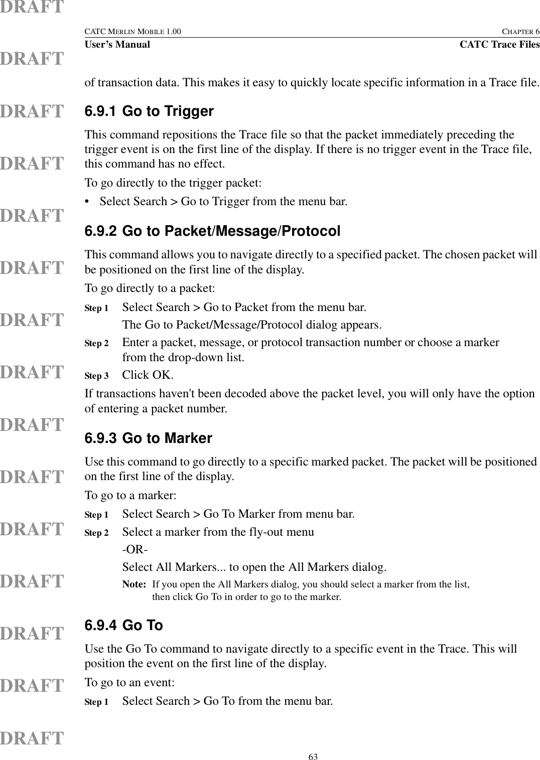  63CATC MERLIN MOBILE 1.00 CHAPTER 6User’s Manual CATC Trace FilesDRAFTDRAFTDRAFTDRAFTDRAFTDRAFTDRAFTDRAFTDRAFTDRAFTDRAFTDRAFTDRAFTDRAFTDRAFTof transaction data. This makes it easy to quickly locate specific information in a Trace file.6.9.1 Go to TriggerThis command repositions the Trace file so that the packet immediately preceding the trigger event is on the first line of the display. If there is no trigger event in the Trace file, this command has no effect.To go directly to the trigger packet:• Select Search &gt; Go to Trigger from the menu bar.6.9.2 Go to Packet/Message/ProtocolThis command allows you to navigate directly to a specified packet. The chosen packet will be positioned on the first line of the display.To go directly to a packet:Step 1 Select Search &gt; Go to Packet from the menu bar.The Go to Packet/Message/Protocol dialog appears.Step 2 Enter a packet, message, or protocol transaction number or choose a marker from the drop-down list.Step 3 Click OK.If transactions haven&apos;t been decoded above the packet level, you will only have the option of entering a packet number.6.9.3 Go to MarkerUse this command to go directly to a specific marked packet. The packet will be positioned on the first line of the display.To go to a marker: Step 1 Select Search &gt; Go To Marker from menu bar.Step 2 Select a marker from the fly-out menu-OR-Select All Markers... to open the All Markers dialog.Note: If you open the All Markers dialog, you should select a marker from the list, then click Go To in order to go to the marker.6.9.4 Go ToUse the Go To command to navigate directly to a specific event in the Trace. This will position the event on the first line of the display.To go to an event:Step 1 Select Search &gt; Go To from the menu bar.