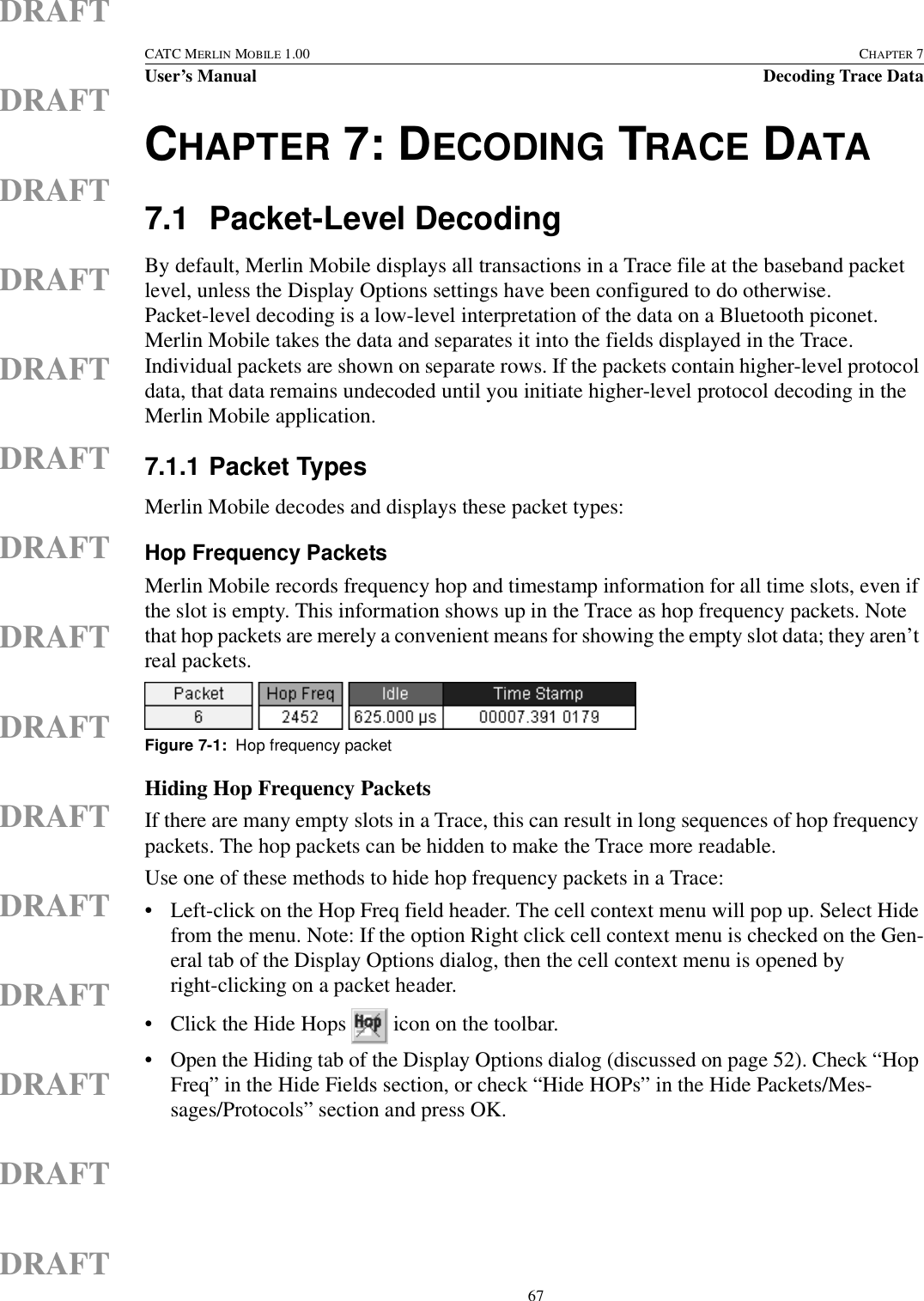  67CATC MERLIN MOBILE 1.00 CHAPTER 7User’s Manual Decoding Trace DataDRAFTDRAFTDRAFTDRAFTDRAFTDRAFTDRAFTDRAFTDRAFTDRAFTDRAFTDRAFTDRAFTDRAFTDRAFTCHAPTER 7: DECODING TRACE DATA7.1 Packet-Level DecodingBy default, Merlin Mobile displays all transactions in a Trace file at the baseband packet level, unless the Display Options settings have been configured to do otherwise. Packet-level decoding is a low-level interpretation of the data on a Bluetooth piconet. Merlin Mobile takes the data and separates it into the fields displayed in the Trace. Individual packets are shown on separate rows. If the packets contain higher-level protocol data, that data remains undecoded until you initiate higher-level protocol decoding in the Merlin Mobile application.7.1.1 Packet TypesMerlin Mobile decodes and displays these packet types:Hop Frequency PacketsMerlin Mobile records frequency hop and timestamp information for all time slots, even if the slot is empty. This information shows up in the Trace as hop frequency packets. Note that hop packets are merely a convenient means for showing the empty slot data; they aren’t real packets.Hiding Hop Frequency PacketsIf there are many empty slots in a Trace, this can result in long sequences of hop frequency packets. The hop packets can be hidden to make the Trace more readable.Use one of these methods to hide hop frequency packets in a Trace:• Left-click on the Hop Freq field header. The cell context menu will pop up. Select Hide from the menu. Note: If the option Right click cell context menu is checked on the Gen-eral tab of the Display Options dialog, then the cell context menu is opened by right-clicking on a packet header.• Click the Hide Hops   icon on the toolbar.• Open the Hiding tab of the Display Options dialog (discussed on page 52). Check “Hop Freq” in the Hide Fields section, or check “Hide HOPs” in the Hide Packets/Mes-sages/Protocols” section and press OK.Figure 7-1:  Hop frequency packet