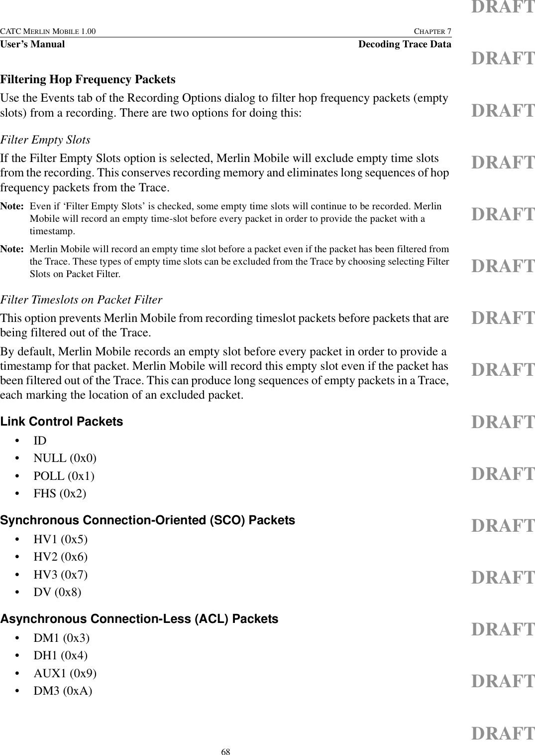 68CATC MERLIN MOBILE 1.00 CHAPTER 7User’s Manual Decoding Trace DataDRAFTDRAFTDRAFTDRAFTDRAFTDRAFTDRAFTDRAFTDRAFTDRAFTDRAFTDRAFTDRAFTDRAFTDRAFTFiltering Hop Frequency PacketsUse the Events tab of the Recording Options dialog to filter hop frequency packets (empty slots) from a recording. There are two options for doing this:Filter Empty SlotsIf the Filter Empty Slots option is selected, Merlin Mobile will exclude empty time slots from the recording. This conserves recording memory and eliminates long sequences of hop frequency packets from the Trace.Note: Even if ‘Filter Empty Slots’ is checked, some empty time slots will continue to be recorded. Merlin Mobile will record an empty time-slot before every packet in order to provide the packet with a timestamp. Note: Merlin Mobile will record an empty time slot before a packet even if the packet has been filtered from the Trace. These types of empty time slots can be excluded from the Trace by choosing selecting Filter Slots on Packet Filter.Filter Timeslots on Packet FilterThis option prevents Merlin Mobile from recording timeslot packets before packets that are being filtered out of the Trace.By default, Merlin Mobile records an empty slot before every packet in order to provide a timestamp for that packet. Merlin Mobile will record this empty slot even if the packet has been filtered out of the Trace. This can produce long sequences of empty packets in a Trace, each marking the location of an excluded packet. Link Control Packets•ID• NULL (0x0)• POLL (0x1)• FHS (0x2)Synchronous Connection-Oriented (SCO) Packets• HV1 (0x5)• HV2 (0x6)• HV3 (0x7)• DV (0x8)Asynchronous Connection-Less (ACL) Packets• DM1 (0x3)• DH1 (0x4)• AUX1 (0x9)• DM3 (0xA)