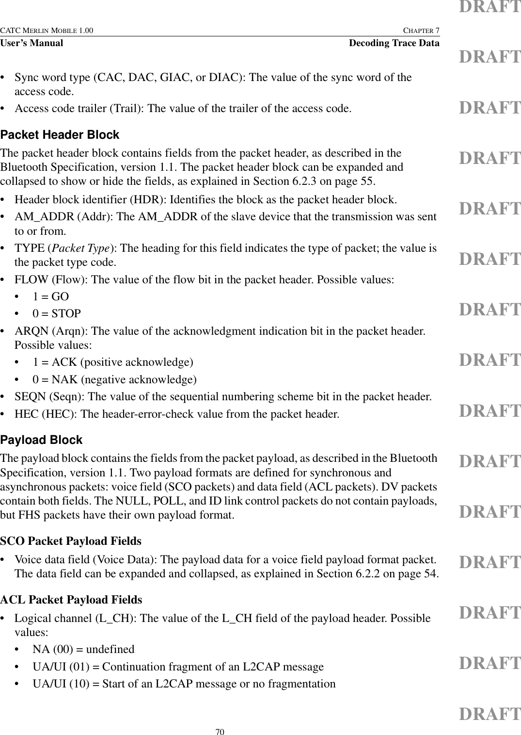 70CATC MERLIN MOBILE 1.00 CHAPTER 7User’s Manual Decoding Trace DataDRAFTDRAFTDRAFTDRAFTDRAFTDRAFTDRAFTDRAFTDRAFTDRAFTDRAFTDRAFTDRAFTDRAFTDRAFT• Sync word type (CAC, DAC, GIAC, or DIAC): The value of the sync word of the access code.• Access code trailer (Trail): The value of the trailer of the access code.Packet Header BlockThe packet header block contains fields from the packet header, as described in the Bluetooth Specification, version 1.1. The packet header block can be expanded and collapsed to show or hide the fields, as explained in Section 6.2.3 on page 55.• Header block identifier (HDR): Identifies the block as the packet header block.• AM_ADDR (Addr): The AM_ADDR of the slave device that the transmission was sent to or from.•TYPE (Packet Type): The heading for this field indicates the type of packet; the value is the packet type code.• FLOW (Flow): The value of the flow bit in the packet header. Possible values:•1 = GO•0 = STOP• ARQN (Arqn): The value of the acknowledgment indication bit in the packet header. Possible values:• 1 = ACK (positive acknowledge)• 0 = NAK (negative acknowledge)• SEQN (Seqn): The value of the sequential numbering scheme bit in the packet header.• HEC (HEC): The header-error-check value from the packet header.Payload BlockThe payload block contains the fields from the packet payload, as described in the Bluetooth Specification, version 1.1. Two payload formats are defined for synchronous and asynchronous packets: voice field (SCO packets) and data field (ACL packets). DV packets contain both fields. The NULL, POLL, and ID link control packets do not contain payloads, but FHS packets have their own payload format.SCO Packet Payload Fields• Voice data field (Voice Data): The payload data for a voice field payload format packet. The data field can be expanded and collapsed, as explained in Section 6.2.2 on page 54.ACL Packet Payload Fields• Logical channel (L_CH): The value of the L_CH field of the payload header. Possible values:• NA (00) = undefined• UA/UI (01) = Continuation fragment of an L2CAP message• UA/UI (10) = Start of an L2CAP message or no fragmentation