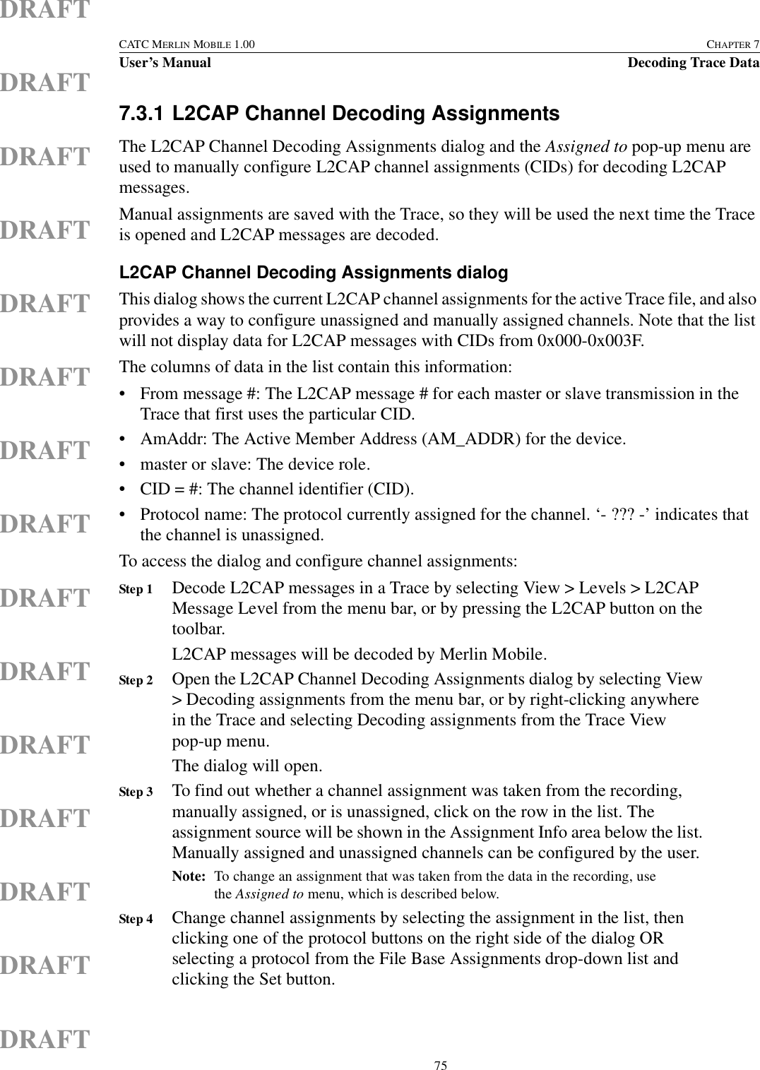  75CATC MERLIN MOBILE 1.00 CHAPTER 7User’s Manual Decoding Trace DataDRAFTDRAFTDRAFTDRAFTDRAFTDRAFTDRAFTDRAFTDRAFTDRAFTDRAFTDRAFTDRAFTDRAFTDRAFT7.3.1 L2CAP Channel Decoding AssignmentsThe L2CAP Channel Decoding Assignments dialog and the Assigned to pop-up menu are used to manually configure L2CAP channel assignments (CIDs) for decoding L2CAP messages.Manual assignments are saved with the Trace, so they will be used the next time the Trace is opened and L2CAP messages are decoded.L2CAP Channel Decoding Assignments dialogThis dialog shows the current L2CAP channel assignments for the active Trace file, and also provides a way to configure unassigned and manually assigned channels. Note that the list will not display data for L2CAP messages with CIDs from 0x000-0x003F.The columns of data in the list contain this information:• From message #: The L2CAP message # for each master or slave transmission in the Trace that first uses the particular CID.• AmAddr: The Active Member Address (AM_ADDR) for the device.• master or slave: The device role.• CID = #: The channel identifier (CID).• Protocol name: The protocol currently assigned for the channel. ‘- ??? -’ indicates that the channel is unassigned.To access the dialog and configure channel assignments:Step 1 Decode L2CAP messages in a Trace by selecting View &gt; Levels &gt; L2CAP Message Level from the menu bar, or by pressing the L2CAP button on the toolbar.L2CAP messages will be decoded by Merlin Mobile.Step 2 Open the L2CAP Channel Decoding Assignments dialog by selecting View &gt; Decoding assignments from the menu bar, or by right-clicking anywhere in the Trace and selecting Decoding assignments from the Trace View pop-up menu.The dialog will open.Step 3 To find out whether a channel assignment was taken from the recording, manually assigned, or is unassigned, click on the row in the list. The assignment source will be shown in the Assignment Info area below the list. Manually assigned and unassigned channels can be configured by the user.Note: To change an assignment that was taken from the data in the recording, use the Assigned to menu, which is described below.Step 4 Change channel assignments by selecting the assignment in the list, then clicking one of the protocol buttons on the right side of the dialog OR selecting a protocol from the File Base Assignments drop-down list and clicking the Set button.