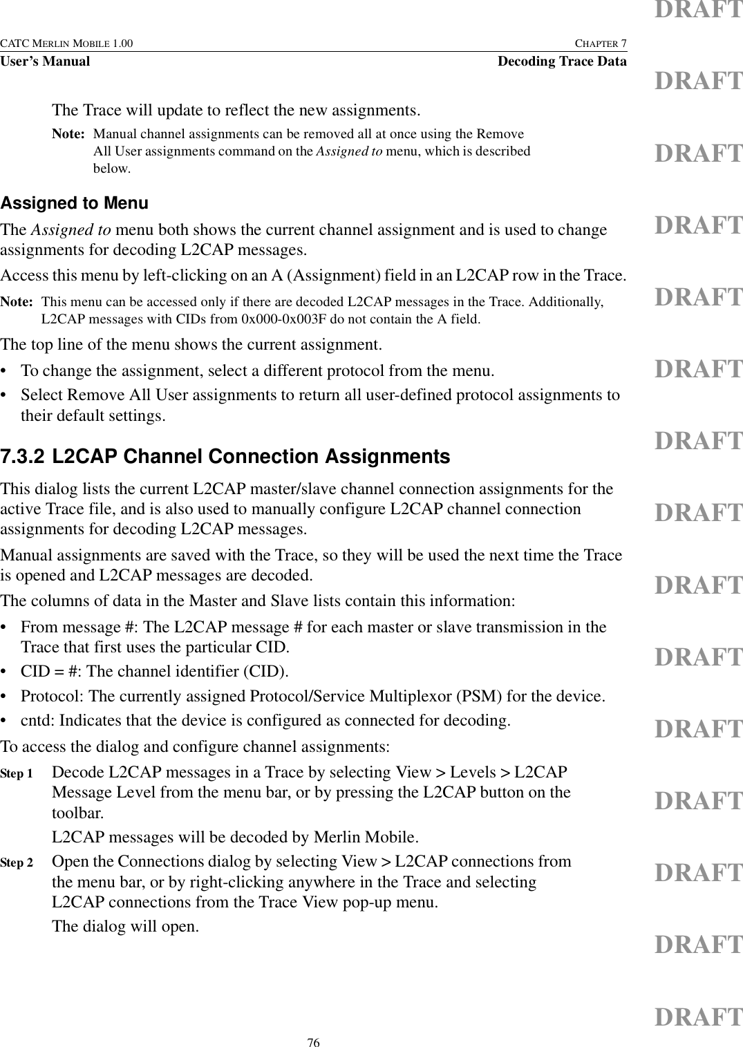 76CATC MERLIN MOBILE 1.00 CHAPTER 7User’s Manual Decoding Trace DataDRAFTDRAFTDRAFTDRAFTDRAFTDRAFTDRAFTDRAFTDRAFTDRAFTDRAFTDRAFTDRAFTDRAFTDRAFTThe Trace will update to reflect the new assignments.Note: Manual channel assignments can be removed all at once using the Remove All User assignments command on the Assigned to menu, which is described below.Assigned to MenuThe Assigned to menu both shows the current channel assignment and is used to change assignments for decoding L2CAP messages.Access this menu by left-clicking on an A (Assignment) field in an L2CAP row in the Trace.Note: This menu can be accessed only if there are decoded L2CAP messages in the Trace. Additionally, L2CAP messages with CIDs from 0x000-0x003F do not contain the A field.The top line of the menu shows the current assignment.• To change the assignment, select a different protocol from the menu.• Select Remove All User assignments to return all user-defined protocol assignments to their default settings.7.3.2 L2CAP Channel Connection AssignmentsThis dialog lists the current L2CAP master/slave channel connection assignments for the active Trace file, and is also used to manually configure L2CAP channel connection assignments for decoding L2CAP messages.Manual assignments are saved with the Trace, so they will be used the next time the Trace is opened and L2CAP messages are decoded.The columns of data in the Master and Slave lists contain this information:• From message #: The L2CAP message # for each master or slave transmission in the Trace that first uses the particular CID.• CID = #: The channel identifier (CID).• Protocol: The currently assigned Protocol/Service Multiplexor (PSM) for the device.• cntd: Indicates that the device is configured as connected for decoding.To access the dialog and configure channel assignments:Step 1 Decode L2CAP messages in a Trace by selecting View &gt; Levels &gt; L2CAP Message Level from the menu bar, or by pressing the L2CAP button on the toolbar.L2CAP messages will be decoded by Merlin Mobile.Step 2 Open the Connections dialog by selecting View &gt; L2CAP connections from the menu bar, or by right-clicking anywhere in the Trace and selecting L2CAP connections from the Trace View pop-up menu.The dialog will open.