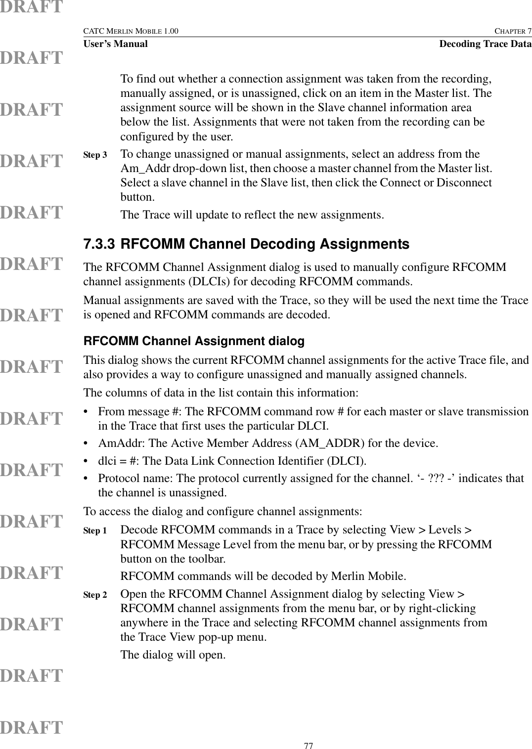  77CATC MERLIN MOBILE 1.00 CHAPTER 7User’s Manual Decoding Trace DataDRAFTDRAFTDRAFTDRAFTDRAFTDRAFTDRAFTDRAFTDRAFTDRAFTDRAFTDRAFTDRAFTDRAFTDRAFTTo find out whether a connection assignment was taken from the recording, manually assigned, or is unassigned, click on an item in the Master list. The assignment source will be shown in the Slave channel information area below the list. Assignments that were not taken from the recording can be configured by the user.Step 3 To change unassigned or manual assignments, select an address from the Am_Addr drop-down list, then choose a master channel from the Master list. Select a slave channel in the Slave list, then click the Connect or Disconnect button.The Trace will update to reflect the new assignments.7.3.3 RFCOMM Channel Decoding AssignmentsThe RFCOMM Channel Assignment dialog is used to manually configure RFCOMM channel assignments (DLCIs) for decoding RFCOMM commands.Manual assignments are saved with the Trace, so they will be used the next time the Trace is opened and RFCOMM commands are decoded.RFCOMM Channel Assignment dialogThis dialog shows the current RFCOMM channel assignments for the active Trace file, and also provides a way to configure unassigned and manually assigned channels.The columns of data in the list contain this information:• From message #: The RFCOMM command row # for each master or slave transmission in the Trace that first uses the particular DLCI.• AmAddr: The Active Member Address (AM_ADDR) for the device.• dlci = #: The Data Link Connection Identifier (DLCI).• Protocol name: The protocol currently assigned for the channel. ‘- ??? -’ indicates that the channel is unassigned.To access the dialog and configure channel assignments:Step 1 Decode RFCOMM commands in a Trace by selecting View &gt; Levels &gt; RFCOMM Message Level from the menu bar, or by pressing the RFCOMM button on the toolbar.RFCOMM commands will be decoded by Merlin Mobile.Step 2 Open the RFCOMM Channel Assignment dialog by selecting View &gt; RFCOMM channel assignments from the menu bar, or by right-clicking anywhere in the Trace and selecting RFCOMM channel assignments from the Trace View pop-up menu.The dialog will open.