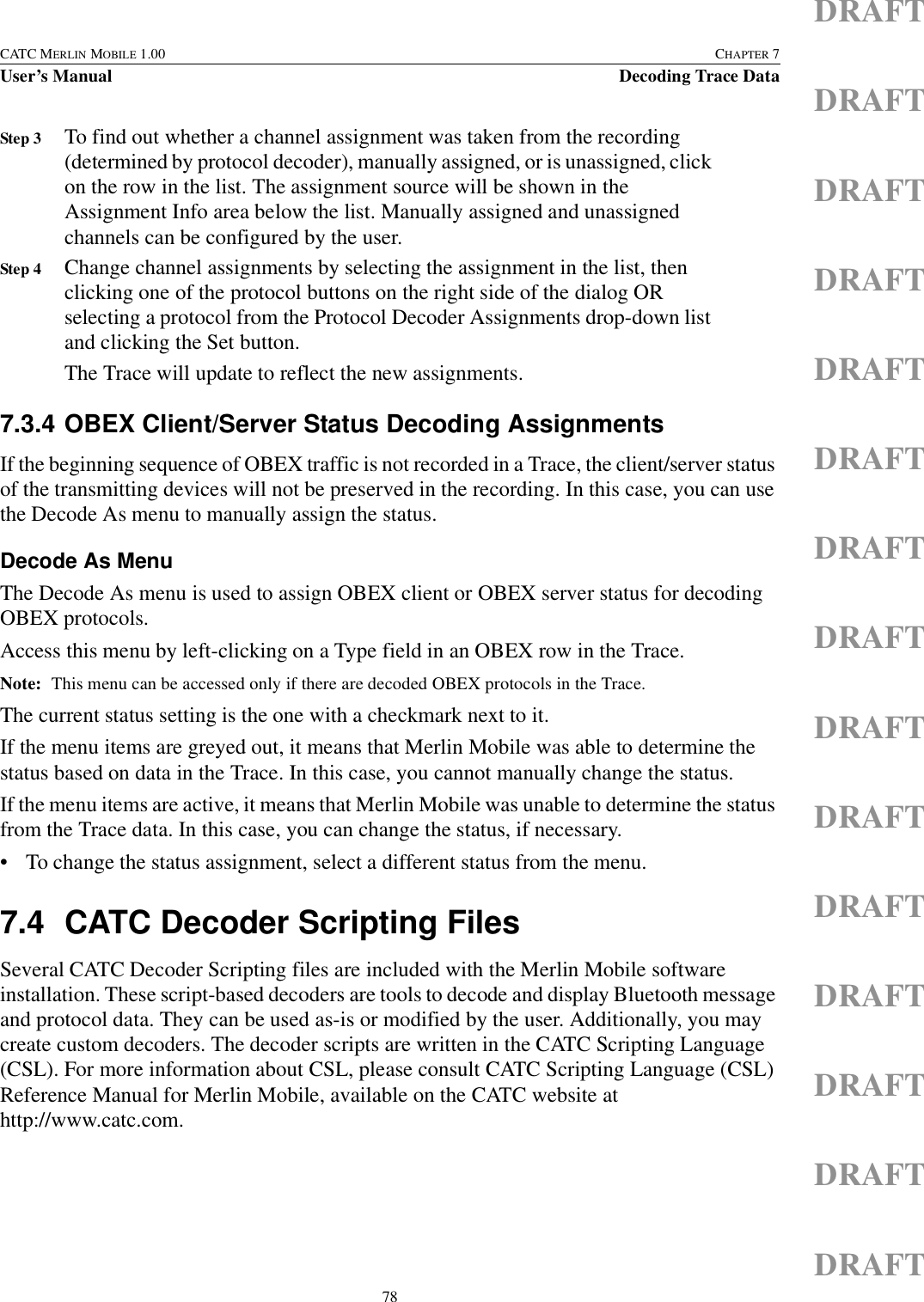 78CATC MERLIN MOBILE 1.00 CHAPTER 7User’s Manual Decoding Trace DataDRAFTDRAFTDRAFTDRAFTDRAFTDRAFTDRAFTDRAFTDRAFTDRAFTDRAFTDRAFTDRAFTDRAFTDRAFTStep 3 To find out whether a channel assignment was taken from the recording (determined by protocol decoder), manually assigned, or is unassigned, click on the row in the list. The assignment source will be shown in the Assignment Info area below the list. Manually assigned and unassigned channels can be configured by the user.Step 4 Change channel assignments by selecting the assignment in the list, then clicking one of the protocol buttons on the right side of the dialog OR selecting a protocol from the Protocol Decoder Assignments drop-down list and clicking the Set button.The Trace will update to reflect the new assignments.7.3.4 OBEX Client/Server Status Decoding AssignmentsIf the beginning sequence of OBEX traffic is not recorded in a Trace, the client/server status of the transmitting devices will not be preserved in the recording. In this case, you can use the Decode As menu to manually assign the status.Decode As MenuThe Decode As menu is used to assign OBEX client or OBEX server status for decoding OBEX protocols.Access this menu by left-clicking on a Type field in an OBEX row in the Trace.Note: This menu can be accessed only if there are decoded OBEX protocols in the Trace.The current status setting is the one with a checkmark next to it.If the menu items are greyed out, it means that Merlin Mobile was able to determine the status based on data in the Trace. In this case, you cannot manually change the status.If the menu items are active, it means that Merlin Mobile was unable to determine the status from the Trace data. In this case, you can change the status, if necessary.• To change the status assignment, select a different status from the menu.7.4 CATC Decoder Scripting FilesSeveral CATC Decoder Scripting files are included with the Merlin Mobile software installation. These script-based decoders are tools to decode and display Bluetooth message and protocol data. They can be used as-is or modified by the user. Additionally, you may create custom decoders. The decoder scripts are written in the CATC Scripting Language (CSL). For more information about CSL, please consult CATC Scripting Language (CSL) Reference Manual for Merlin Mobile, available on the CATC website at http://www.catc.com.