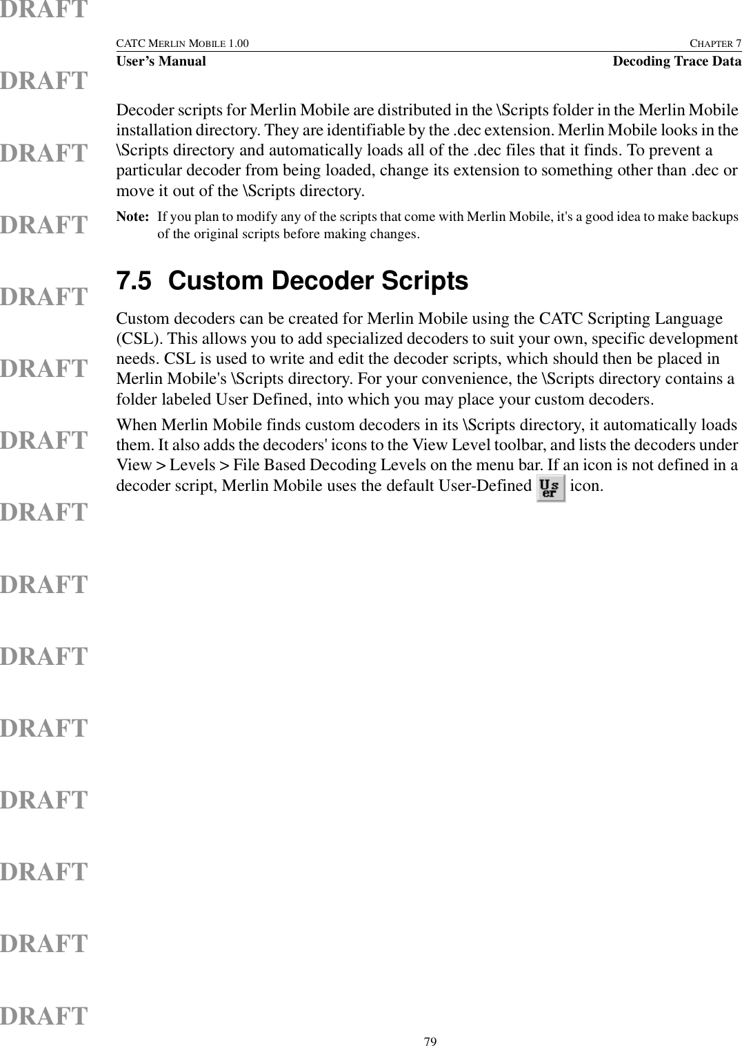  79CATC MERLIN MOBILE 1.00 CHAPTER 7User’s Manual Decoding Trace DataDRAFTDRAFTDRAFTDRAFTDRAFTDRAFTDRAFTDRAFTDRAFTDRAFTDRAFTDRAFTDRAFTDRAFTDRAFTDecoder scripts for Merlin Mobile are distributed in the \Scripts folder in the Merlin Mobile installation directory. They are identifiable by the .dec extension. Merlin Mobile looks in the \Scripts directory and automatically loads all of the .dec files that it finds. To prevent a particular decoder from being loaded, change its extension to something other than .dec or move it out of the \Scripts directory.Note: If you plan to modify any of the scripts that come with Merlin Mobile, it&apos;s a good idea to make backups of the original scripts before making changes.7.5 Custom Decoder ScriptsCustom decoders can be created for Merlin Mobile using the CATC Scripting Language (CSL). This allows you to add specialized decoders to suit your own, specific development needs. CSL is used to write and edit the decoder scripts, which should then be placed in Merlin Mobile&apos;s \Scripts directory. For your convenience, the \Scripts directory contains a folder labeled User Defined, into which you may place your custom decoders.When Merlin Mobile finds custom decoders in its \Scripts directory, it automatically loads them. It also adds the decoders&apos; icons to the View Level toolbar, and lists the decoders under View &gt; Levels &gt; File Based Decoding Levels on the menu bar. If an icon is not defined in a decoder script, Merlin Mobile uses the default User-Defined   icon.