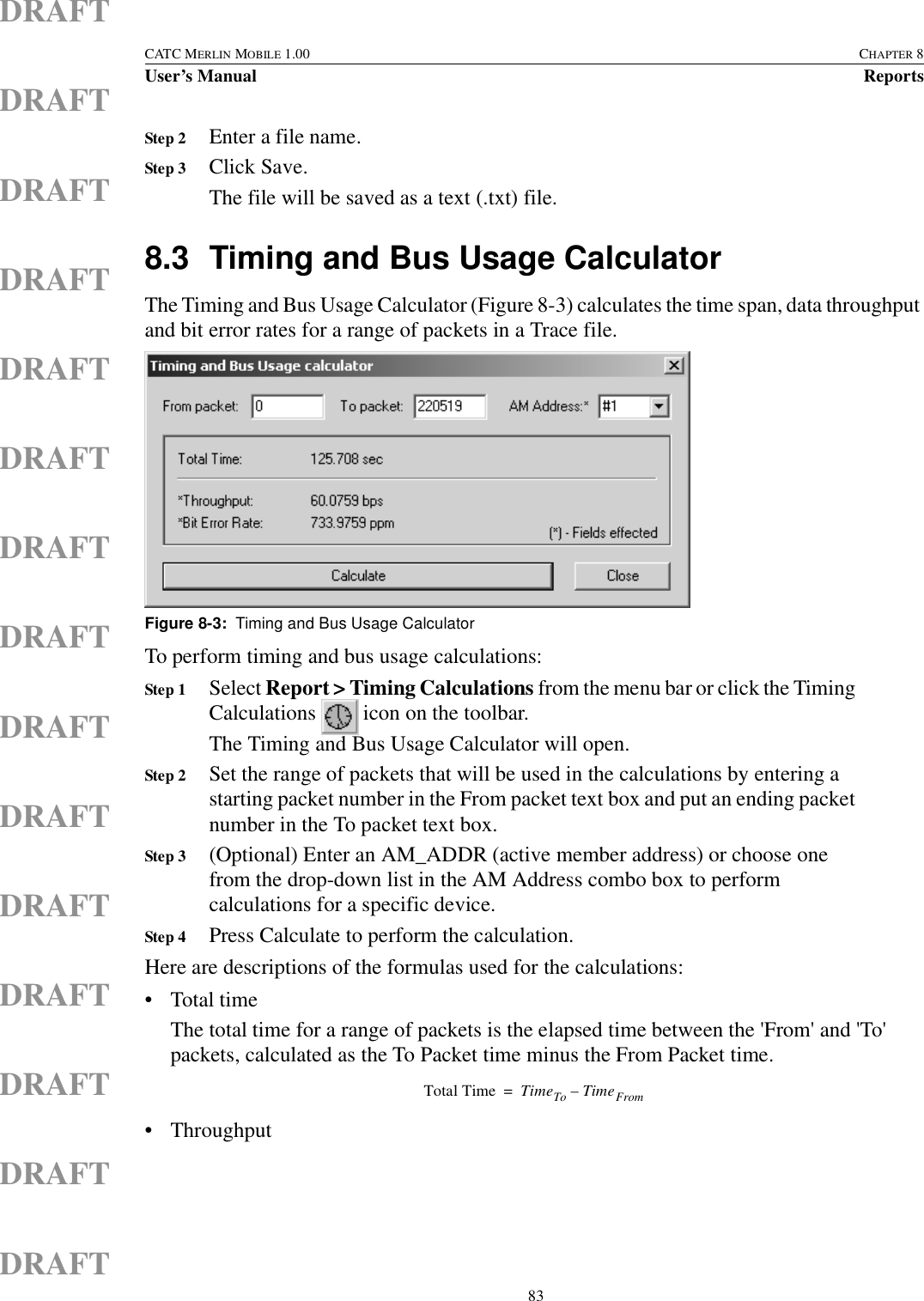  83CATC MERLIN MOBILE 1.00 CHAPTER 8User’s Manual ReportsDRAFTDRAFTDRAFTDRAFTDRAFTDRAFTDRAFTDRAFTDRAFTDRAFTDRAFTDRAFTDRAFTDRAFTDRAFTStep 2 Enter a file name.Step 3 Click Save.The file will be saved as a text (.txt) file.8.3 Timing and Bus Usage CalculatorThe Timing and Bus Usage Calculator (Figure 8-3) calculates the time span, data throughput and bit error rates for a range of packets in a Trace file.To perform timing and bus usage calculations:Step 1 Select Report &gt; Timing Calculations from the menu bar or click the Timing Calculations   icon on the toolbar.The Timing and Bus Usage Calculator will open.Step 2 Set the range of packets that will be used in the calculations by entering a starting packet number in the From packet text box and put an ending packet number in the To packet text box.Step 3 (Optional) Enter an AM_ADDR (active member address) or choose one from the drop-down list in the AM Address combo box to perform calculations for a specific device.Step 4 Press Calculate to perform the calculation.Here are descriptions of the formulas used for the calculations:• Total timeThe total time for a range of packets is the elapsed time between the &apos;From&apos; and &apos;To&apos; packets, calculated as the To Packet time minus the From Packet time. • ThroughputFigure 8-3:  Timing and Bus Usage CalculatorTotal Time TimeTo TimeFrom–=