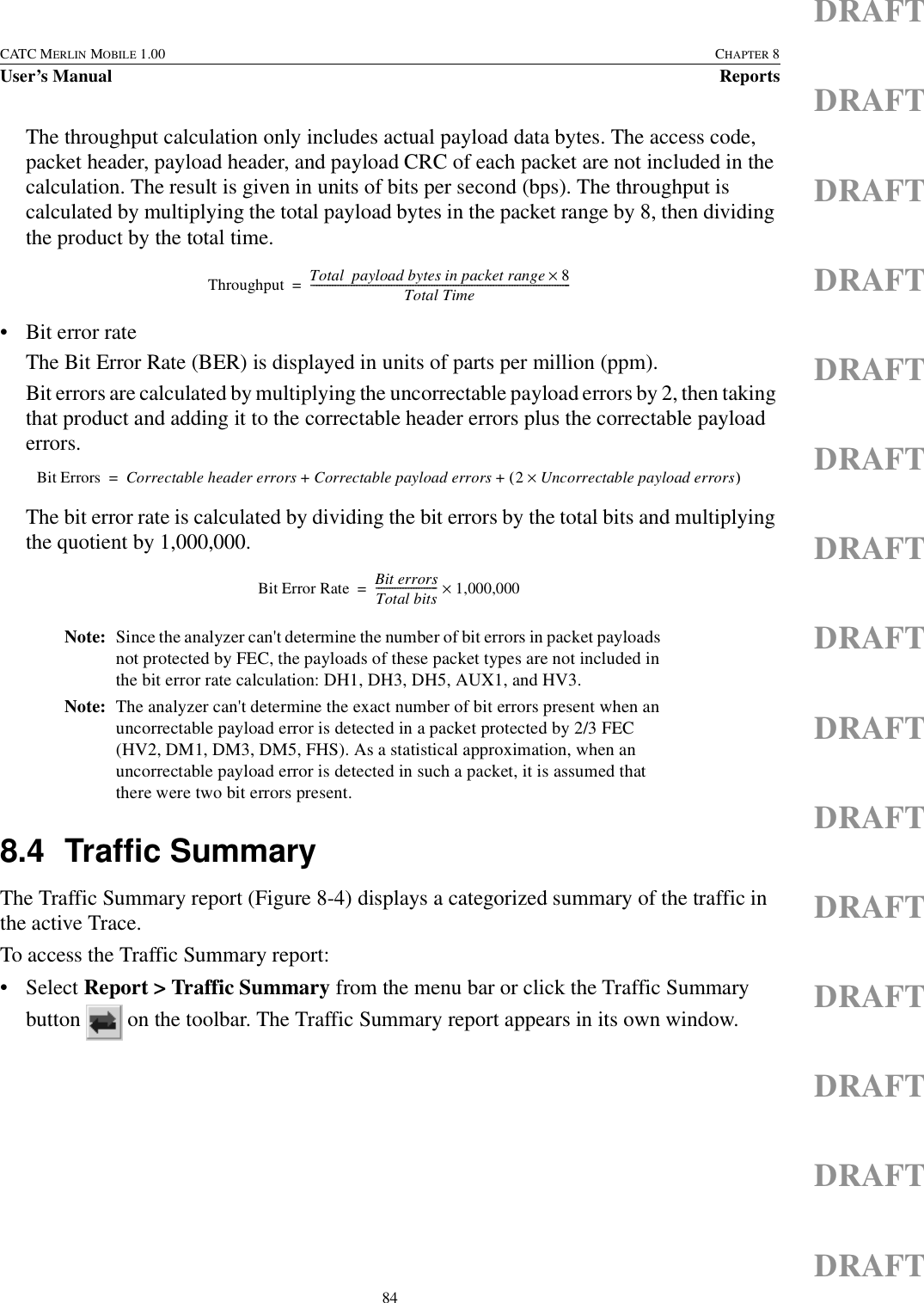 84CATC MERLIN MOBILE 1.00 CHAPTER 8User’s Manual ReportsDRAFTDRAFTDRAFTDRAFTDRAFTDRAFTDRAFTDRAFTDRAFTDRAFTDRAFTDRAFTDRAFTDRAFTDRAFTThe throughput calculation only includes actual payload data bytes. The access code, packet header, payload header, and payload CRC of each packet are not included in the calculation. The result is given in units of bits per second (bps). The throughput is calculated by multiplying the total payload bytes in the packet range by 8, then dividing the product by the total time.• Bit error rate The Bit Error Rate (BER) is displayed in units of parts per million (ppm). Bit errors are calculated by multiplying the uncorrectable payload errors by 2, then taking that product and adding it to the correctable header errors plus the correctable payload errors.The bit error rate is calculated by dividing the bit errors by the total bits and multiplying the quotient by 1,000,000.Note: Since the analyzer can&apos;t determine the number of bit errors in packet payloads not protected by FEC, the payloads of these packet types are not included in the bit error rate calculation: DH1, DH3, DH5, AUX1, and HV3.Note: The analyzer can&apos;t determine the exact number of bit errors present when an uncorrectable payload error is detected in a packet protected by 2/3 FEC (HV2, DM1, DM3, DM5, FHS). As a statistical approximation, when an uncorrectable payload error is detected in such a packet, it is assumed that there were two bit errors present.8.4 Traffic SummaryThe Traffic Summary report (Figure 8-4) displays a categorized summary of the traffic in the active Trace.To access the Traffic Summary report:• Select Report &gt; Traffic Summary from the menu bar or click the Traffic Summary button   on the toolbar. The Traffic Summary report appears in its own window.Throughput Total  payload bytes in packet range 8×Total Time-------------------------------------------------------------------------------------------------=Bit Errors Correctable header errors Correctable payload errors 2Uncorrectable payload errors×()++=Bit Error Rate Bit errorsTotal bits-----------------------1,000,000×=