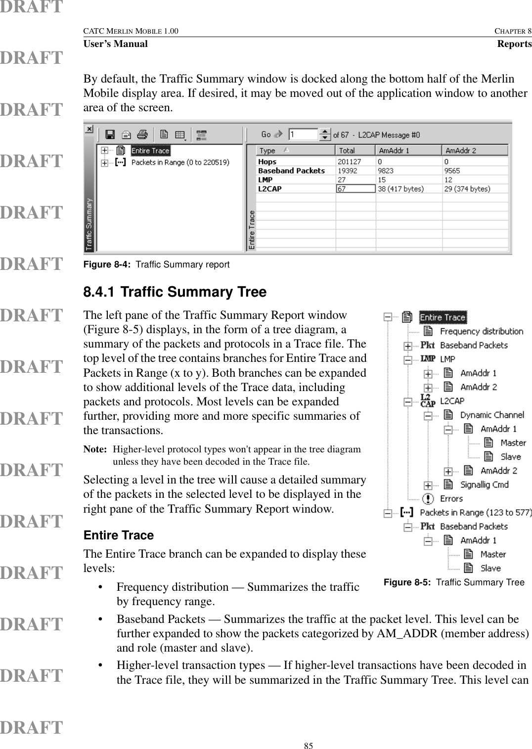  85CATC MERLIN MOBILE 1.00 CHAPTER 8User’s Manual ReportsDRAFTDRAFTDRAFTDRAFTDRAFTDRAFTDRAFTDRAFTDRAFTDRAFTDRAFTDRAFTDRAFTDRAFTDRAFTBy default, the Traffic Summary window is docked along the bottom half of the Merlin Mobile display area. If desired, it may be moved out of the application window to another area of the screen.8.4.1 Traffic Summary TreeThe left pane of the Traffic Summary Report window (Figure 8-5) displays, in the form of a tree diagram, a summary of the packets and protocols in a Trace file. The top level of the tree contains branches for Entire Trace and Packets in Range (x to y). Both branches can be expanded to show additional levels of the Trace data, including packets and protocols. Most levels can be expanded further, providing more and more specific summaries of the transactions. Note: Higher-level protocol types won&apos;t appear in the tree diagram unless they have been decoded in the Trace file.Selecting a level in the tree will cause a detailed summary of the packets in the selected level to be displayed in the right pane of the Traffic Summary Report window. Entire TraceThe Entire Trace branch can be expanded to display these levels:• Frequency distribution — Summarizes the traffic by frequency range.• Baseband Packets — Summarizes the traffic at the packet level. This level can be further expanded to show the packets categorized by AM_ADDR (member address) and role (master and slave).• Higher-level transaction types — If higher-level transactions have been decoded in the Trace file, they will be summarized in the Traffic Summary Tree. This level can Figure 8-4:  Traffic Summary reportFigure 8-5:  Traffic Summary Tree