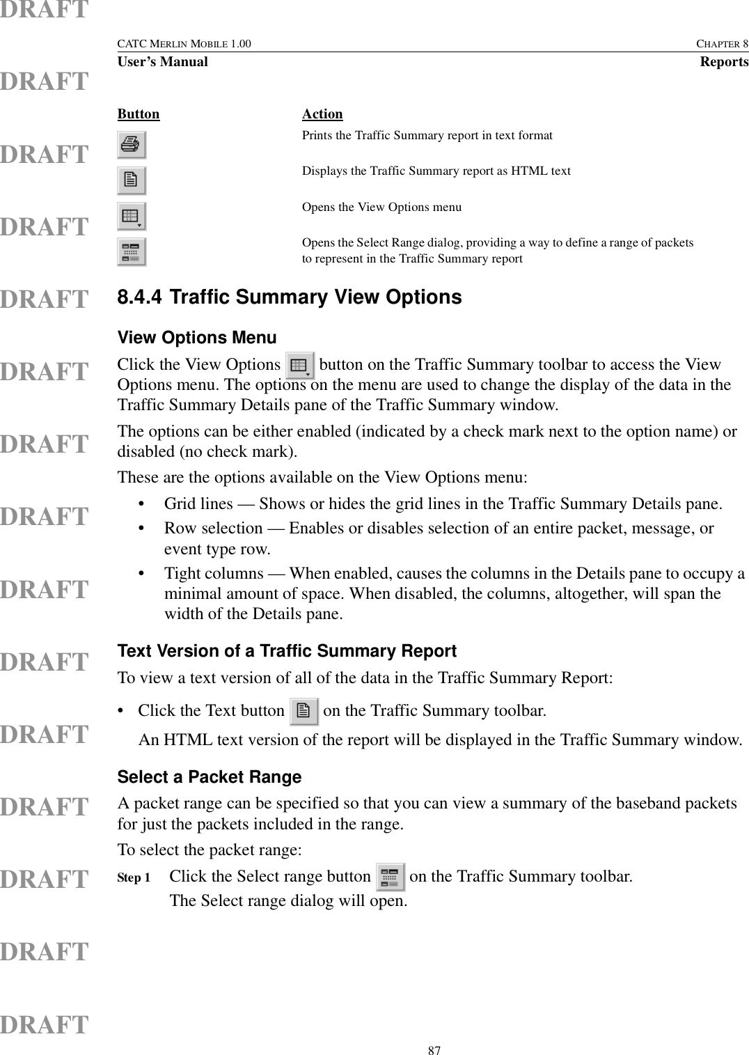  87CATC MERLIN MOBILE 1.00 CHAPTER 8User’s Manual ReportsDRAFTDRAFTDRAFTDRAFTDRAFTDRAFTDRAFTDRAFTDRAFTDRAFTDRAFTDRAFTDRAFTDRAFTDRAFT8.4.4 Traffic Summary View OptionsView Options MenuClick the View Options   button on the Traffic Summary toolbar to access the View Options menu. The options on the menu are used to change the display of the data in the Traffic Summary Details pane of the Traffic Summary window.The options can be either enabled (indicated by a check mark next to the option name) or disabled (no check mark).These are the options available on the View Options menu:• Grid lines — Shows or hides the grid lines in the Traffic Summary Details pane.• Row selection — Enables or disables selection of an entire packet, message, or event type row.• Tight columns — When enabled, causes the columns in the Details pane to occupy a minimal amount of space. When disabled, the columns, altogether, will span the width of the Details pane.Text Version of a Traffic Summary ReportTo view a text version of all of the data in the Traffic Summary Report:• Click the Text button   on the Traffic Summary toolbar.An HTML text version of the report will be displayed in the Traffic Summary window.Select a Packet RangeA packet range can be specified so that you can view a summary of the baseband packets for just the packets included in the range.To select the packet range:Step 1 Click the Select range button   on the Traffic Summary toolbar.The Select range dialog will open.Prints the Traffic Summary report in text formatDisplays the Traffic Summary report as HTML textOpens the View Options menuOpens the Select Range dialog, providing a way to define a range of packets to represent in the Traffic Summary reportButton Action