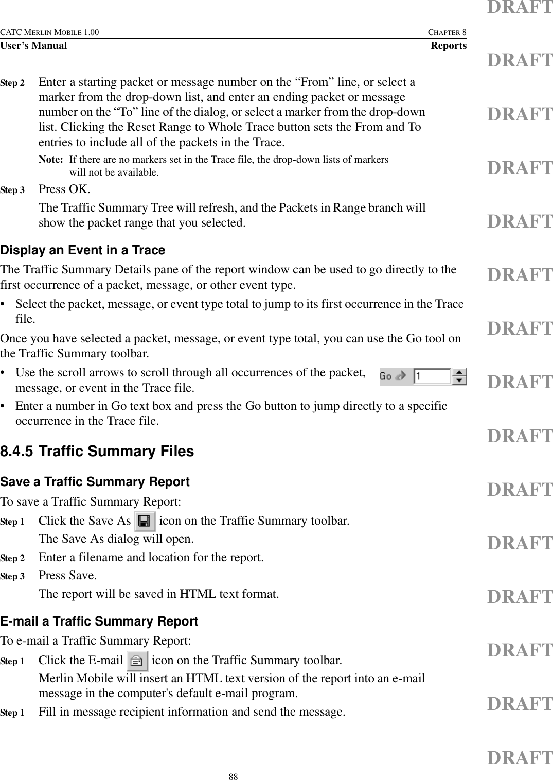 88CATC MERLIN MOBILE 1.00 CHAPTER 8User’s Manual ReportsDRAFTDRAFTDRAFTDRAFTDRAFTDRAFTDRAFTDRAFTDRAFTDRAFTDRAFTDRAFTDRAFTDRAFTDRAFTStep 2 Enter a starting packet or message number on the “From” line, or select a marker from the drop-down list, and enter an ending packet or message number on the “To” line of the dialog, or select a marker from the drop-down list. Clicking the Reset Range to Whole Trace button sets the From and To entries to include all of the packets in the Trace.Note: If there are no markers set in the Trace file, the drop-down lists of markers will not be available.Step 3 Press OK.The Traffic Summary Tree will refresh, and the Packets in Range branch will show the packet range that you selected.Display an Event in a TraceThe Traffic Summary Details pane of the report window can be used to go directly to the first occurrence of a packet, message, or other event type.• Select the packet, message, or event type total to jump to its first occurrence in the Trace file.Once you have selected a packet, message, or event type total, you can use the Go tool on the Traffic Summary toolbar.• Use the scroll arrows to scroll through all occurrences of the packet, message, or event in the Trace file. • Enter a number in Go text box and press the Go button to jump directly to a specific occurrence in the Trace file.8.4.5 Traffic Summary FilesSave a Traffic Summary ReportTo save a Traffic Summary Report:Step 1 Click the Save As   icon on the Traffic Summary toolbar.The Save As dialog will open.Step 2 Enter a filename and location for the report.Step 3 Press Save.The report will be saved in HTML text format.E-mail a Traffic Summary ReportTo e-mail a Traffic Summary Report:Step 1 Click the E-mail   icon on the Traffic Summary toolbar.Merlin Mobile will insert an HTML text version of the report into an e-mail message in the computer&apos;s default e-mail program.Step 1 Fill in message recipient information and send the message.