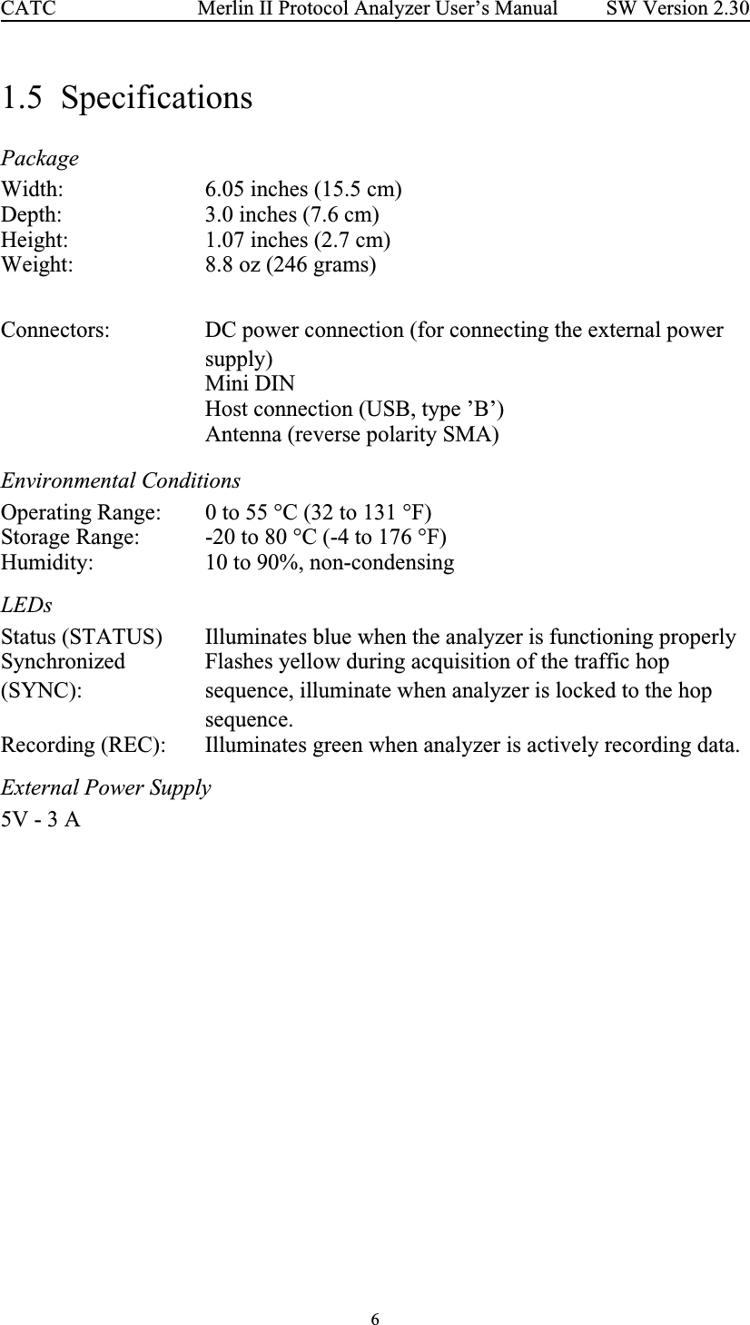 6 Merlin II Protocol Analyzer User’s ManualCATC SW Version 2.301.5  SpecificationsPackage  Environmental Conditions LEDs External Power SupplyWidth: 6.05 inches (15.5 cm)Depth: 3.0 inches (7.6 cm)Height: 1.07 inches (2.7 cm)Weight: 8.8 oz (246 grams)Connectors: DC power connection (for connecting the external power supply)Mini DINHost connection (USB, type ’B’)Antenna (reverse polarity SMA)Operating Range: 0 to 55 °C (32 to 131 °F)Storage Range: -20 to 80 °C (-4 to 176 °F)Humidity: 10 to 90%, non-condensingStatus (STATUS) Illuminates blue when the analyzer is functioning properlySynchronized (SYNC):Flashes yellow during acquisition of the traffic hop sequence, illuminate when analyzer is locked to the hop sequence.Recording (REC): Illuminates green when analyzer is actively recording data.5V - 3 A