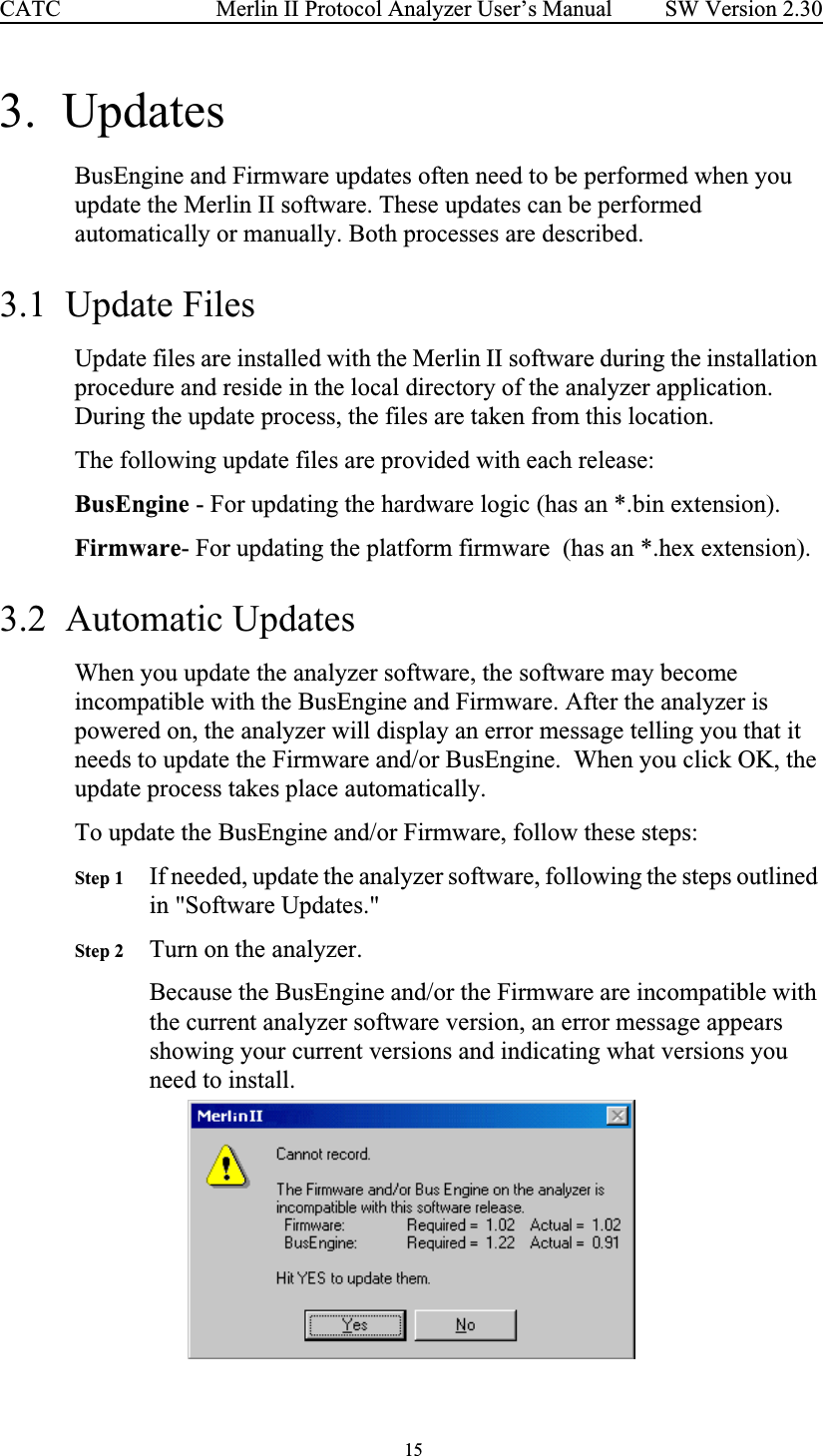  15 Merlin II Protocol Analyzer User’s ManualCATC SW Version 2.303.  UpdatesBusEngine and Firmware updates often need to be performed when you update the Merlin II software. These updates can be performed automatically or manually. Both processes are described.3.1  Update FilesUpdate files are installed with the Merlin II software during the installation procedure and reside in the local directory of the analyzer application.  During the update process, the files are taken from this location.The following update files are provided with each release:BusEngine - For updating the hardware logic (has an *.bin extension).Firmware- For updating the platform firmware  (has an *.hex extension).3.2  Automatic UpdatesWhen you update the analyzer software, the software may become incompatible with the BusEngine and Firmware. After the analyzer is powered on, the analyzer will display an error message telling you that it needs to update the Firmware and/or BusEngine.  When you click OK, the update process takes place automatically. To update the BusEngine and/or Firmware, follow these steps: Step 1 If needed, update the analyzer software, following the steps outlined in &quot;Software Updates.&quot;Step 2 Turn on the analyzer.Because the BusEngine and/or the Firmware are incompatible with the current analyzer software version, an error message appears showing your current versions and indicating what versions you need to install.