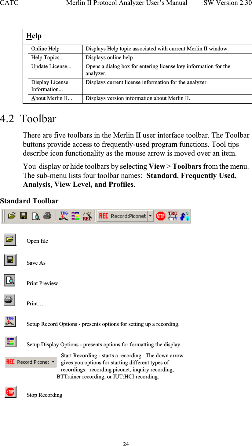 24 Merlin II Protocol Analyzer User’s ManualCATC SW Version 2.304.2  Toolbar There are five toolbars in the Merlin II user interface toolbar. The Toolbar buttons provide access to frequently-used program functions. Tool tips describe icon functionality as the mouse arrow is moved over an item.You  display or hide toolbars by selecting View &gt; Toolbars from the menu.  The sub-menu lists four toolbar names:  Standard, Frequently Used, Analysis, View Level, and Profiles.  Standard Toolbar  HelpOnline Help Displays Help topic associated with current Merlin II window.Help Topics... Displays online help.Update License... Opens a dialog box for entering license key information for the analyzer.Display License Information...Displays current license information for the analyzer.About Merlin II... Displays version information about Merlin II.Open fileSave AsPrint PreviewPrint…Setup Record Options - presents options for setting up a recording.  Setup Display Options - presents options for formatting the display.       Start Recording - starts a recording.  The down arrow                         gives you options for starting different types of                        recordings:  recording piconet, inquiry recording,                     BTTrainer recording, or IUT:HCI recording.Stop Recording